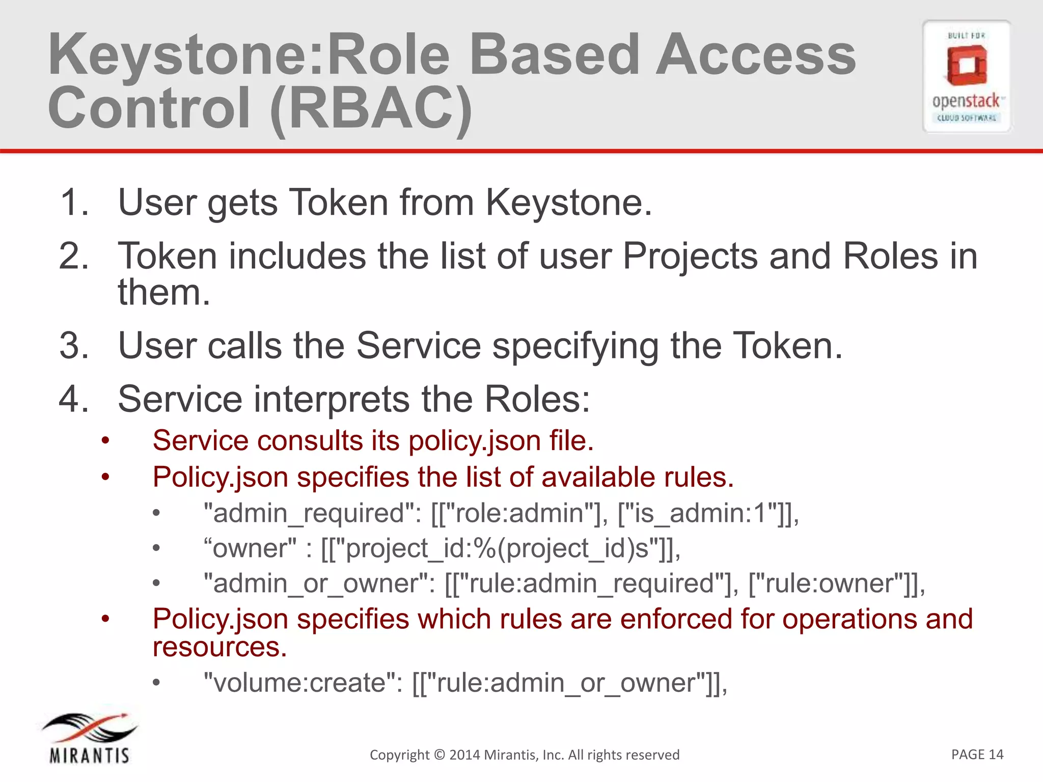 PAGE 14Copyright &copy; 2014 Mirantis, Inc. All rights reserved
Keystone:Role Based Access
Control (RBAC)
1. User gets Token from Keystone.
2. Token includes the list of user Projects and Roles in
them.
3. User calls the Service specifying the Token.
4. Service interprets the Roles:
&bull; Service consults its policy.json file.
&bull; Policy.json specifies the list of available rules.
&bull; "admin_required": [["role:admin"], ["is_admin:1"]],
&bull; &ldquo;owner" : [["project_id:%(project_id)s"]],
&bull; "admin_or_owner": [["rule:admin_required"], ["rule:owner"]],
&bull; Policy.json specifies which rules are enforced for operations and
resources.
&bull; "volume:create": [["rule:admin_or_owner"]],
 
