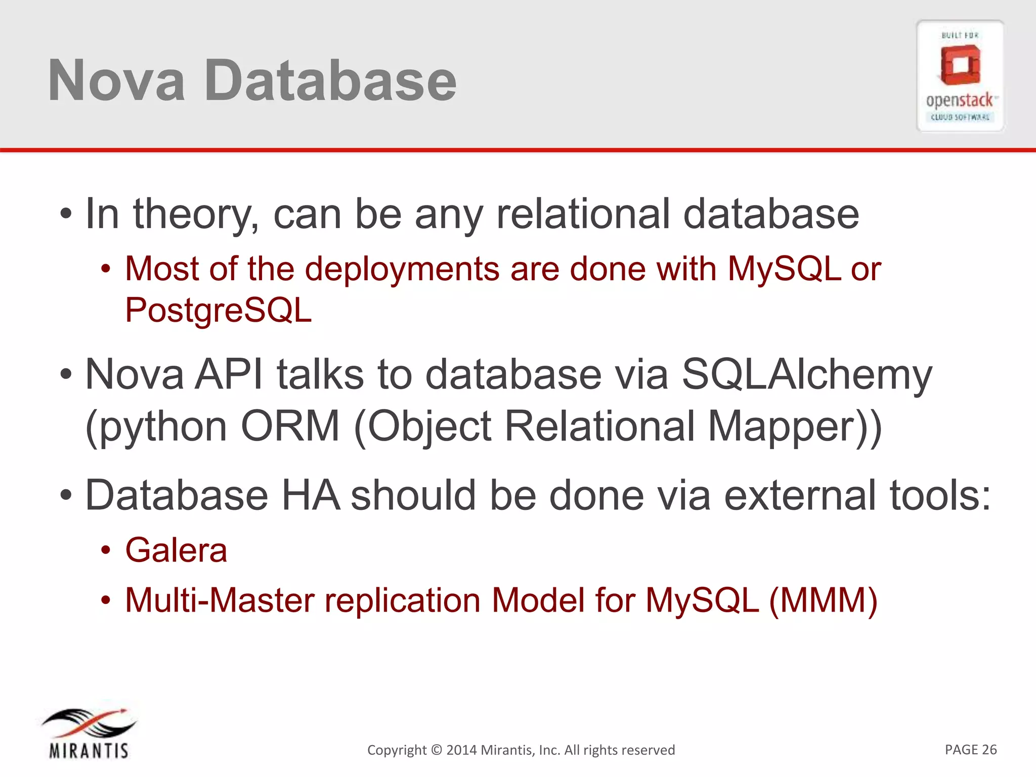 PAGE 26Copyright &copy; 2014 Mirantis, Inc. All rights reserved
Nova Database
&bull; In theory, can be any relational database
&bull; Most of the deployments are done with MySQL or
PostgreSQL
&bull; Nova API talks to database via SQLAlchemy
(python ORM (Object Relational Mapper))
&bull; Database HA should be done via external tools:
&bull; Galera
&bull; Multi-Master replication Model for MySQL (MMM)
 