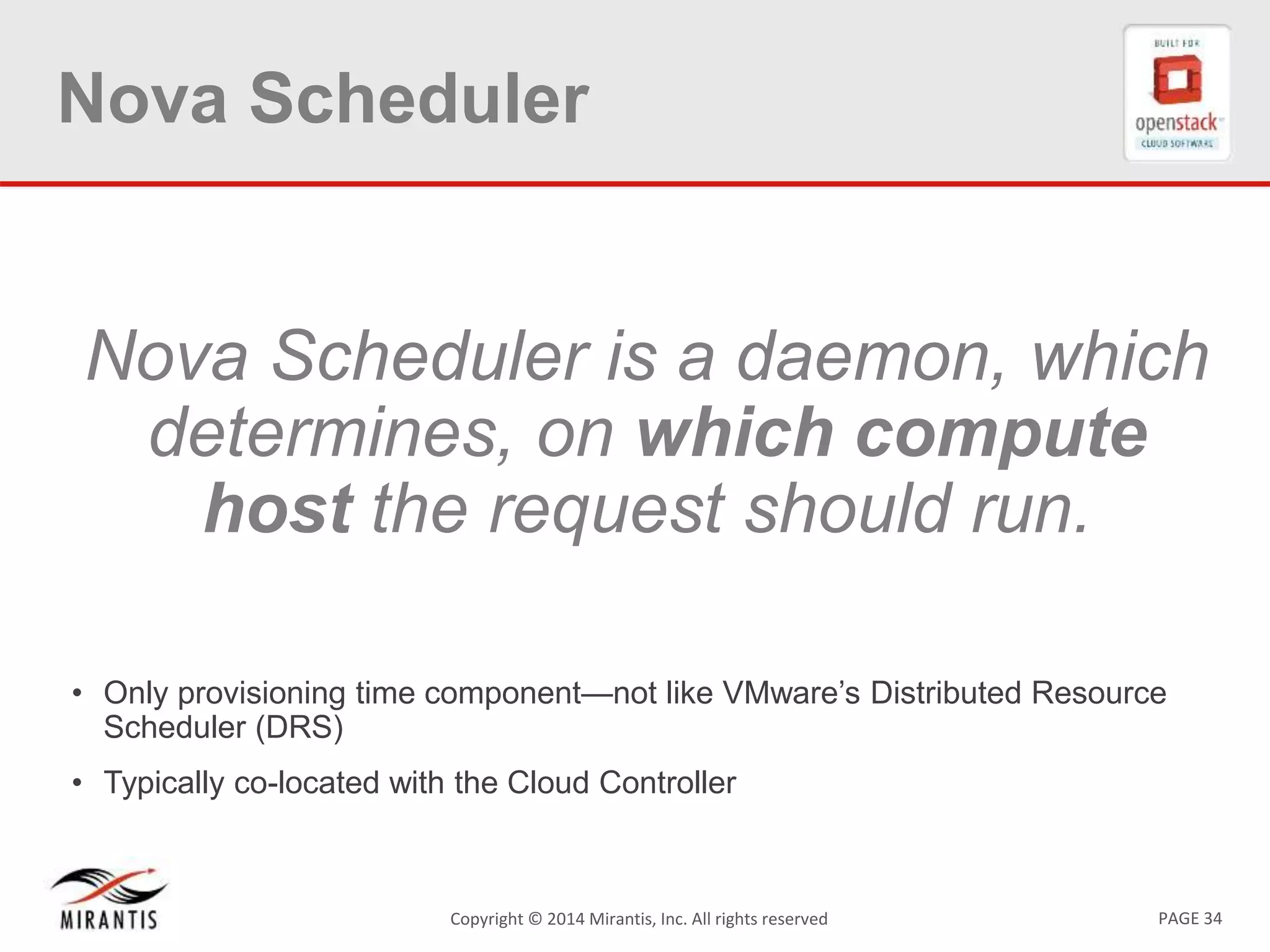 PAGE 34Copyright &copy; 2014 Mirantis, Inc. All rights reserved
Nova Scheduler
Nova Scheduler is a daemon, which
determines, on which compute
host the request should run.
&bull; Only provisioning time component&mdash;not like VMware&rsquo;s Distributed Resource
Scheduler (DRS)
&bull; Typically co-located with the Cloud Controller
 