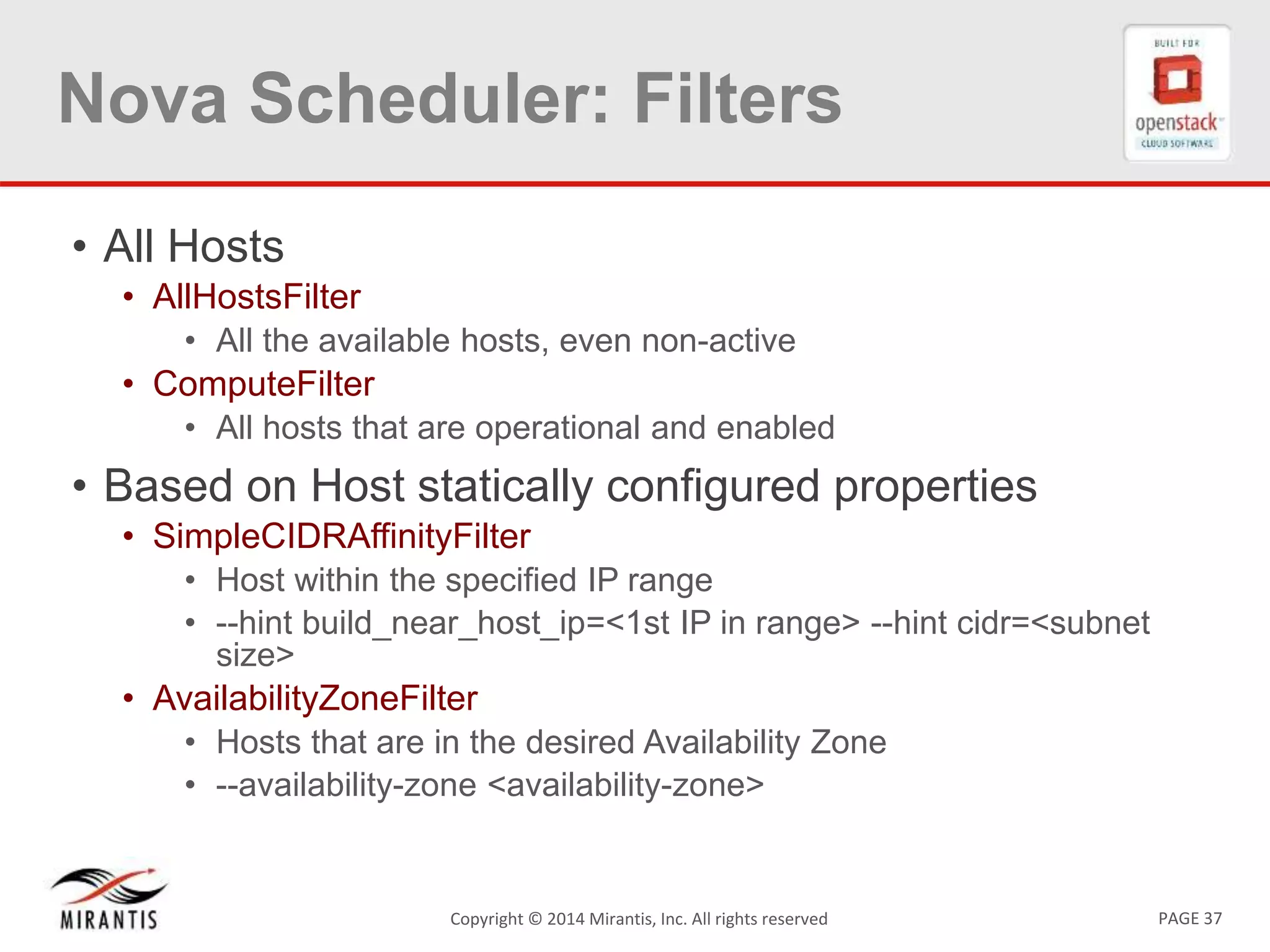 PAGE 37Copyright &copy; 2014 Mirantis, Inc. All rights reserved
Nova Scheduler: Filters
&bull; All Hosts
&bull; AllHostsFilter
&bull; All the available hosts, even non-active
&bull; ComputeFilter
&bull; All hosts that are operational and enabled
&bull; Based on Host statically configured properties
&bull; SimpleCIDRAffinityFilter
&bull; Host within the specified IP range
&bull; --hint build_near_host_ip=<1st IP in range> --hint cidr=<subnet
size>
&bull; AvailabilityZoneFilter
&bull; Hosts that are in the desired Availability Zone
&bull; --availability-zone <availability-zone>
 