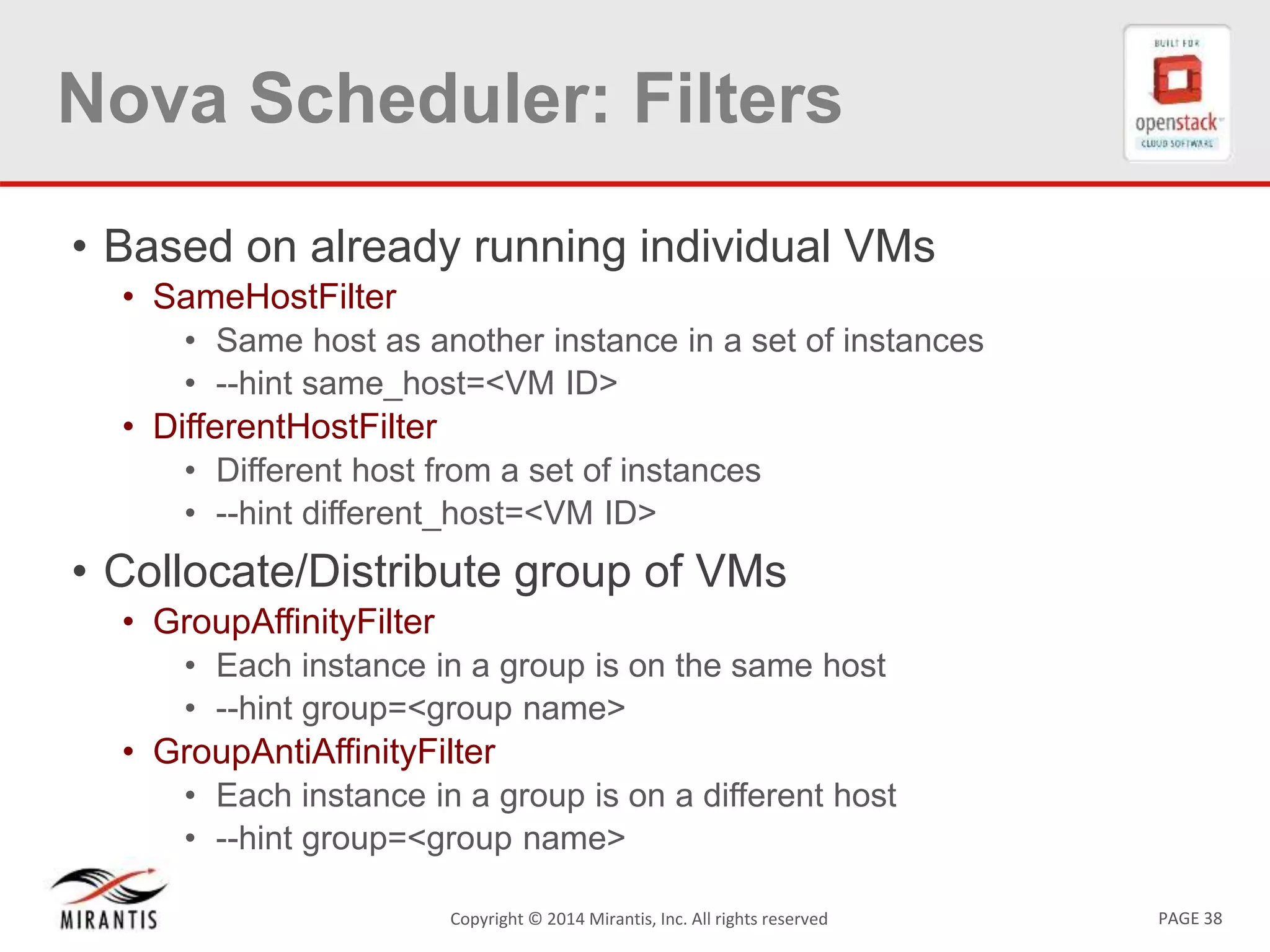PAGE 38Copyright &copy; 2014 Mirantis, Inc. All rights reserved
Nova Scheduler: Filters
&bull; Based on already running individual VMs
&bull; SameHostFilter
&bull; Same host as another instance in a set of instances
&bull; --hint same_host=<VM ID>
&bull; DifferentHostFilter
&bull; Different host from a set of instances
&bull; --hint different_host=<VM ID>
&bull; Collocate/Distribute group of VMs
&bull; GroupAffinityFilter
&bull; Each instance in a group is on the same host
&bull; --hint group=<group name>
&bull; GroupAntiAffinityFilter
&bull; Each instance in a group is on a different host
&bull; --hint group=<group name>
 
