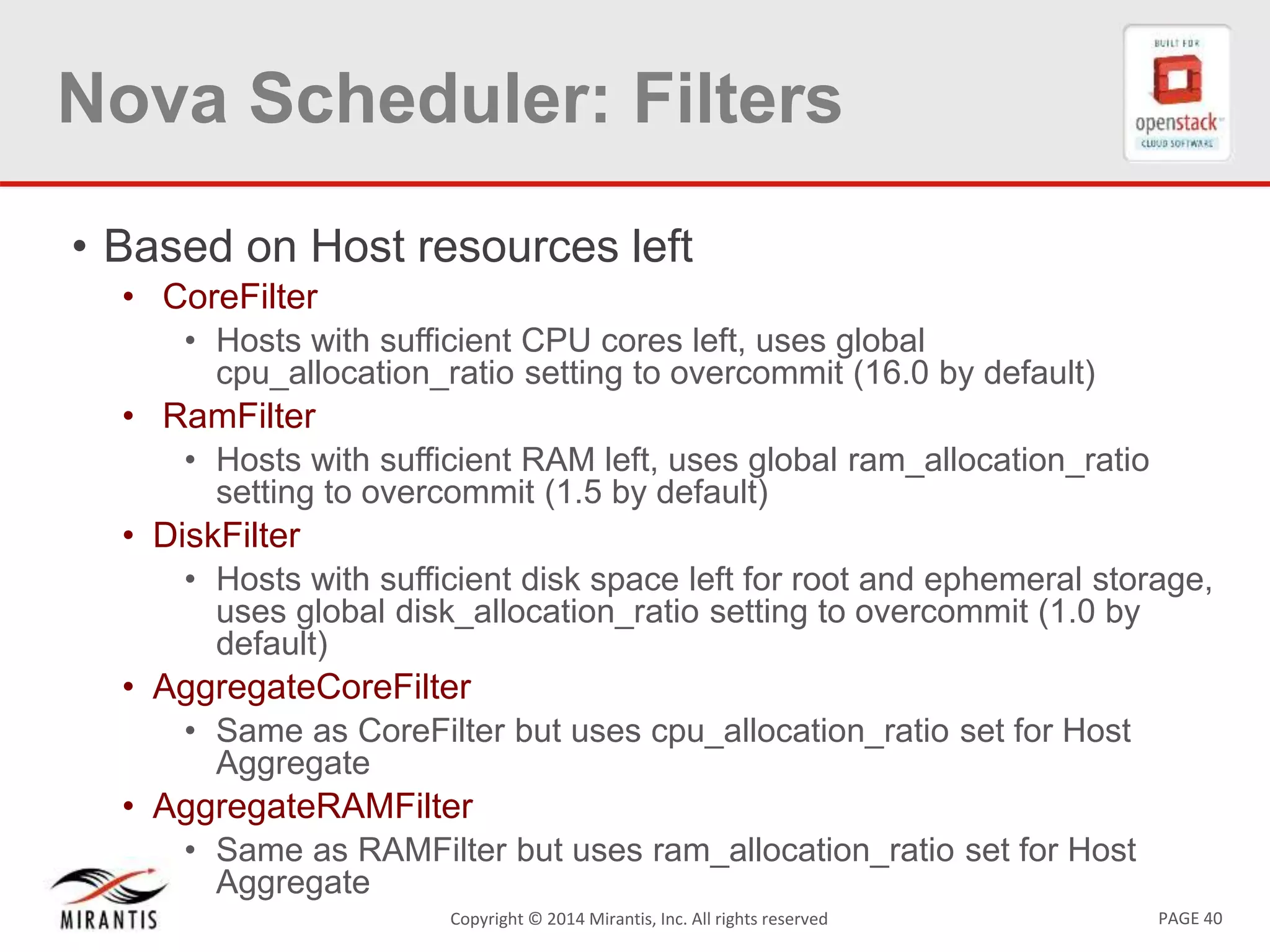 PAGE 40Copyright &copy; 2014 Mirantis, Inc. All rights reserved
Nova Scheduler: Filters
&bull; Based on Host resources left
&bull; CoreFilter
&bull; Hosts with sufficient CPU cores left, uses global
cpu_allocation_ratio setting to overcommit (16.0 by default)
&bull; RamFilter
&bull; Hosts with sufficient RAM left, uses global ram_allocation_ratio
setting to overcommit (1.5 by default)
&bull; DiskFilter
&bull; Hosts with sufficient disk space left for root and ephemeral storage,
uses global disk_allocation_ratio setting to overcommit (1.0 by
default)
&bull; AggregateCoreFilter
&bull; Same as CoreFilter but uses cpu_allocation_ratio set for Host
Aggregate
&bull; AggregateRAMFilter
&bull; Same as RAMFilter but uses ram_allocation_ratio set for Host
Aggregate
 