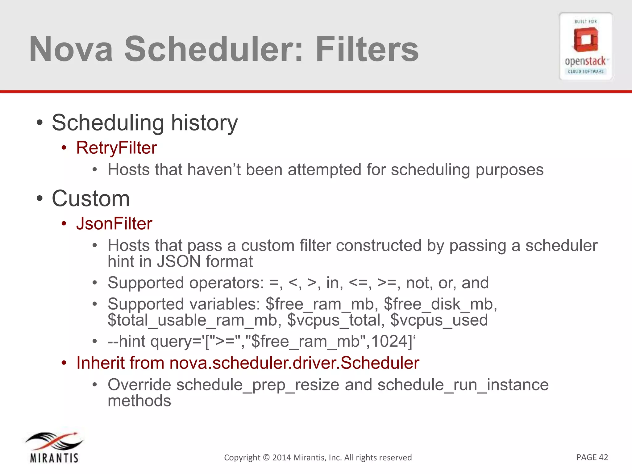 PAGE 42Copyright &copy; 2014 Mirantis, Inc. All rights reserved
Nova Scheduler: Filters
&bull; Scheduling history
&bull; RetryFilter
&bull; Hosts that haven&rsquo;t been attempted for scheduling purposes
&bull; Custom
&bull; JsonFilter
&bull; Hosts that pass a custom filter constructed by passing a scheduler
hint in JSON format
&bull; Supported operators: =, <, >, in, <=, >=, not, or, and
&bull; Supported variables: $free_ram_mb, $free_disk_mb,
$total_usable_ram_mb, $vcpus_total, $vcpus_used
&bull; --hint query='[">=","$free_ram_mb",1024]&lsquo;
&bull; Inherit from nova.scheduler.driver.Scheduler
&bull; Override schedule_prep_resize and schedule_run_instance
methods
 
