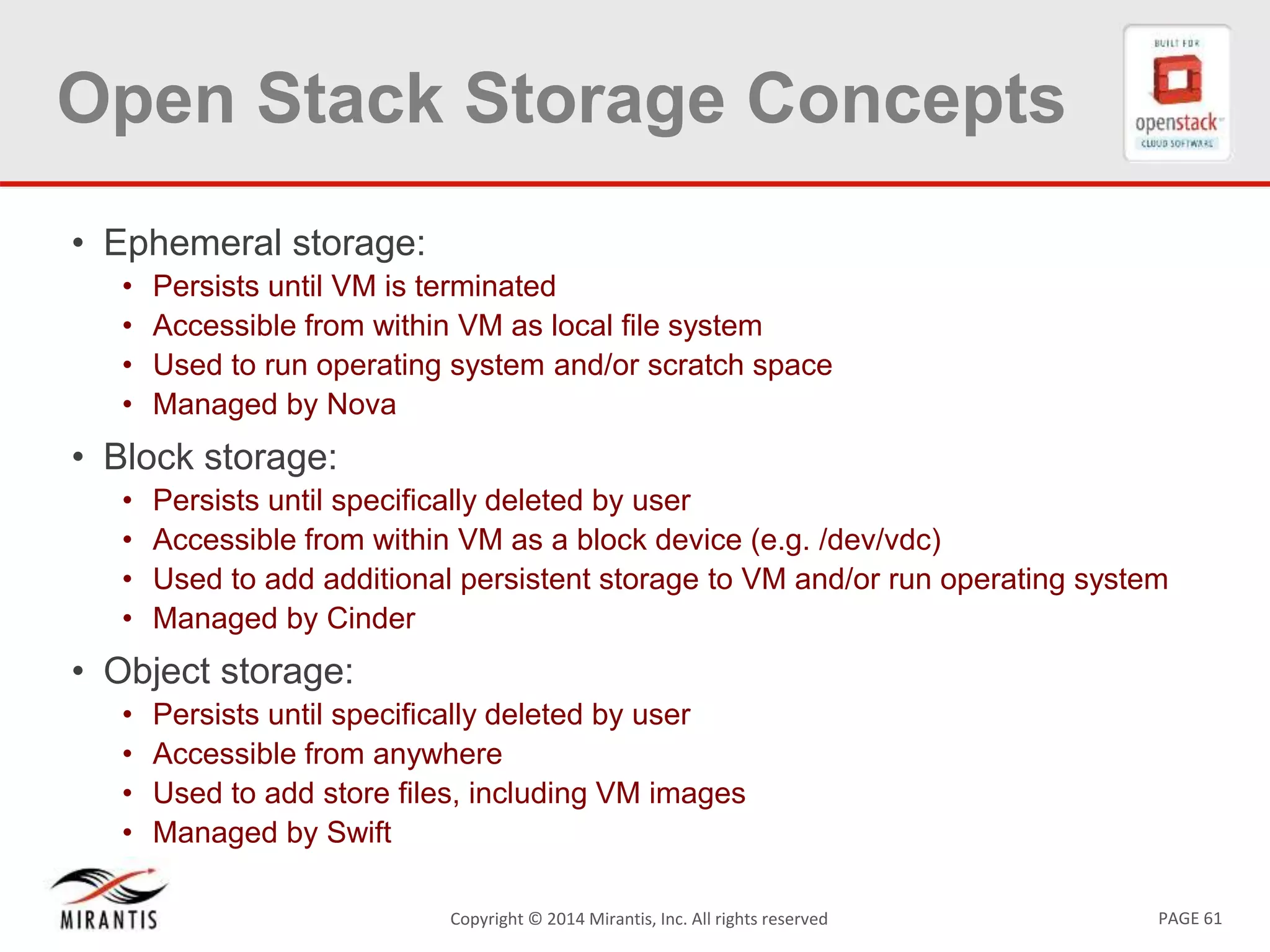PAGE 61Copyright &copy; 2014 Mirantis, Inc. All rights reserved
Open Stack Storage Concepts
&bull; Ephemeral storage:
&bull; Persists until VM is terminated
&bull; Accessible from within VM as local file system
&bull; Used to run operating system and/or scratch space
&bull; Managed by Nova
&bull; Block storage:
&bull; Persists until specifically deleted by user
&bull; Accessible from within VM as a block device (e.g. /dev/vdc)
&bull; Used to add additional persistent storage to VM and/or run operating system
&bull; Managed by Cinder
&bull; Object storage:
&bull; Persists until specifically deleted by user
&bull; Accessible from anywhere
&bull; Used to add store files, including VM images
&bull; Managed by Swift
 
