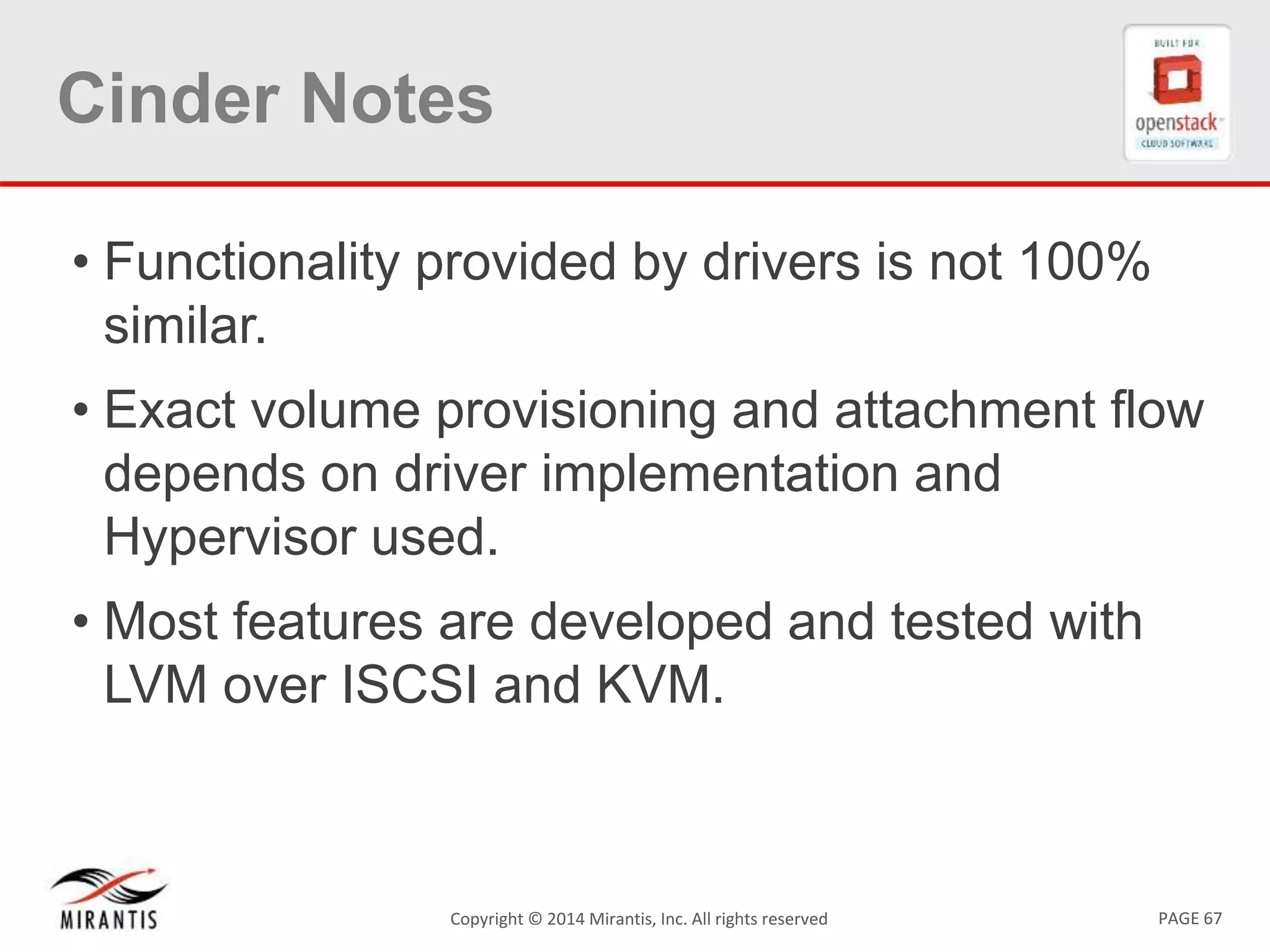 PAGE 67Copyright &copy; 2014 Mirantis, Inc. All rights reserved
Cinder Notes
&bull; Functionality provided by drivers is not 100%
similar.
&bull; Exact volume provisioning and attachment flow
depends on driver implementation and
Hypervisor used.
&bull; Most features are developed and tested with
LVM over ISCSI and KVM.
 