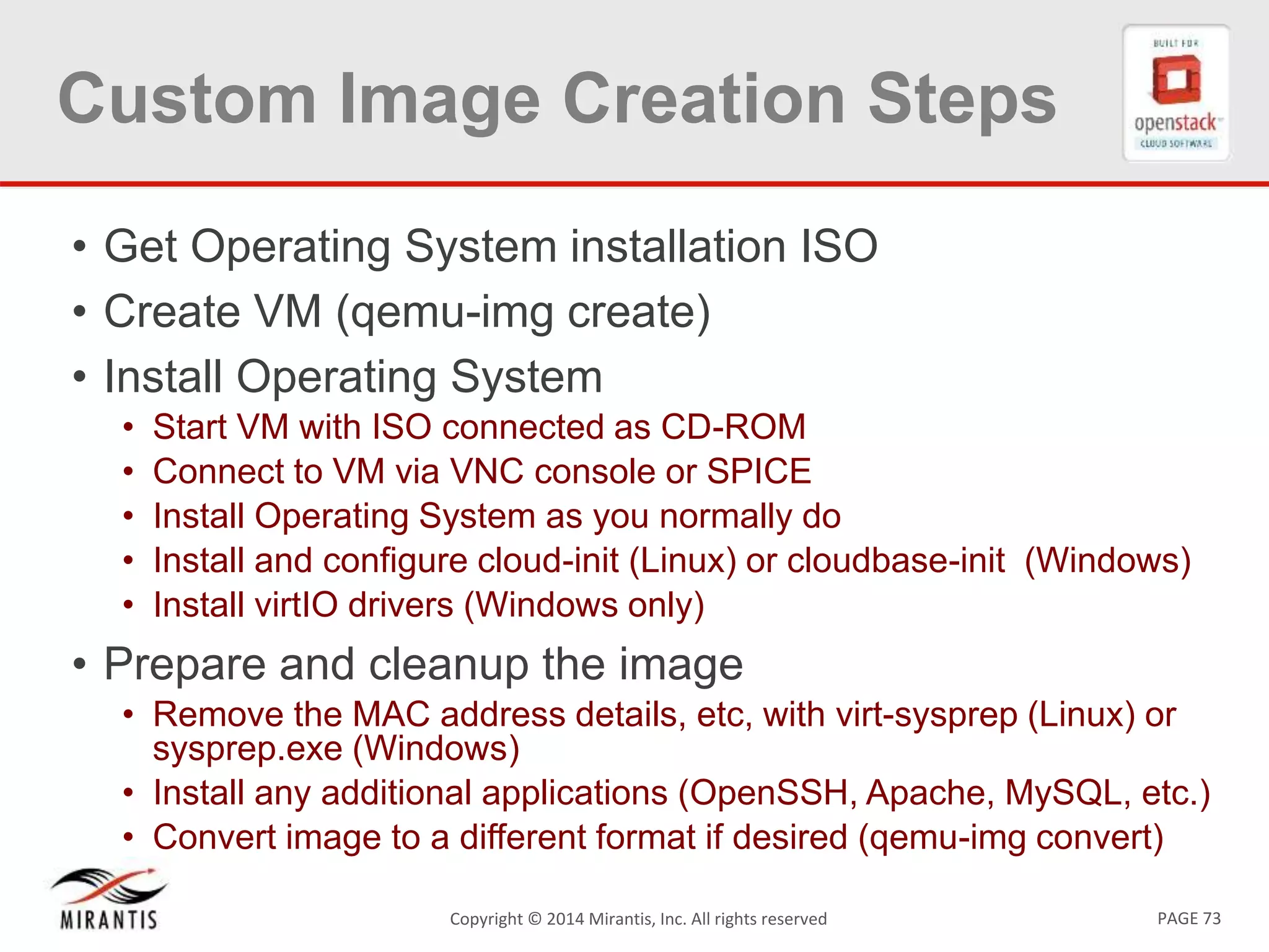PAGE 73Copyright &copy; 2014 Mirantis, Inc. All rights reserved
Custom Image Creation Steps
&bull; Get Operating System installation ISO
&bull; Create VM (qemu-img create)
&bull; Install Operating System
&bull; Start VM with ISO connected as CD-ROM
&bull; Connect to VM via VNC console or SPICE
&bull; Install Operating System as you normally do
&bull; Install and configure cloud-init (Linux) or cloudbase-init (Windows)
&bull; Install virtIO drivers (Windows only)
&bull; Prepare and cleanup the image
&bull; Remove the MAC address details, etc, with virt-sysprep (Linux) or
sysprep.exe (Windows)
&bull; Install any additional applications (OpenSSH, Apache, MySQL, etc.)
&bull; Convert image to a different format if desired (qemu-img convert)
 