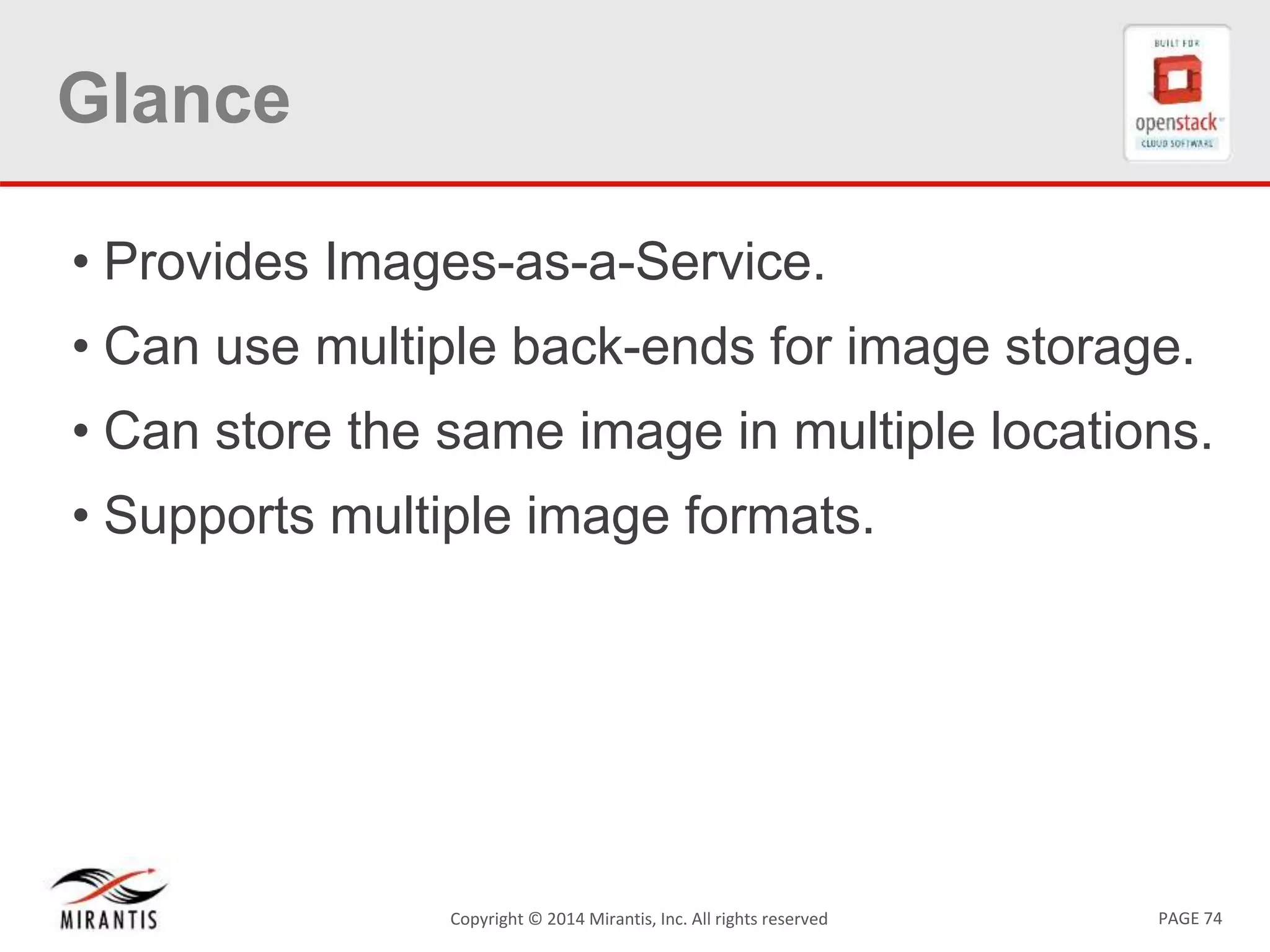 PAGE 74Copyright &copy; 2014 Mirantis, Inc. All rights reserved
Glance
&bull; Provides Images-as-a-Service.
&bull; Can use multiple back-ends for image storage.
&bull; Can store the same image in multiple locations.
&bull; Supports multiple image formats.
 
