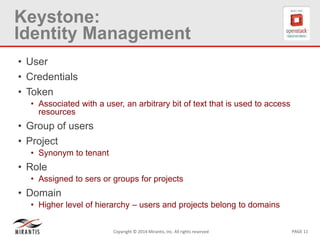 PAGE 11Copyright © 2014 Mirantis, Inc. All rights reserved
Keystone:
Identity Management
• User
• Credentials
• Token
• Associated with a user, an arbitrary bit of text that is used to access
resources
• Group of users
• Project
• Synonym to tenant
• Role
• Assigned to sers or groups for projects
• Domain
• Higher level of hierarchy – users and projects belong to domains
 