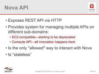 PAGE 19Copyright © 2014 Mirantis, Inc. All rights reserved
Nova API
• Exposes REST API via HTTP
• Provides system for managing multiple APIs on
different sub-domains:
• EC2-compatible—starting to be deprecated
• Compute API—all innovation happens here
• Is the only "allowed" way to interact with Nova
• Is “stateless”
 