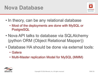 PAGE 26Copyright © 2014 Mirantis, Inc. All rights reserved
Nova Database
• In theory, can be any relational database
• Most of the deployments are done with MySQL or
PostgreSQL
• Nova API talks to database via SQLAlchemy
(python ORM (Object Relational Mapper))
• Database HA should be done via external tools:
• Galera
• Multi-Master replication Model for MySQL (MMM)
 