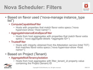 PAGE 39Copyright © 2014 Mirantis, Inc. All rights reserved
Nova Scheduler: Filters
• Based on flavor used (“nova-manage instance_type
list”)
• ComputeCapabilitiesFilter
• Hosts with properties that match flavor extra specs (“nova
hypervisor-show <host name>”)
• AggregateInstanceExtraSpecsFilter
• Hosts from host aggregates with properties that match flavor extra
specs ( “nova aggregate-details <aggregate ID>”)
• TrustedFilter
• Hosts with integrity obtained from the Attestation service (Intel TXT)
that matches flavor extra specs (“nova hypervisor-show <host
name>”)
• Based on Project (Tenant)
• AggregateMultiTenancyIsolation
• Hosts from host aggregates with filter_tenant_id property value
containing the Project (tenant) ID
 