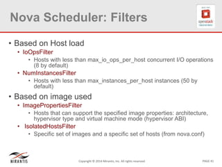PAGE 41Copyright © 2014 Mirantis, Inc. All rights reserved
Nova Scheduler: Filters
• Based on Host load
• IoOpsFilter
• Hosts with less than max_io_ops_per_host concurrent I/O operations
(8 by default)
• NumInstancesFilter
• Hosts with less than max_instances_per_host instances (50 by
default)
• Based on image used
• ImagePropertiesFilter
• Hosts that can support the specified image properties: architecture,
hypervisor type and virtual machine mode (hypervisor ABI)
• IsolatedHostsFilter
• Specific set of images and a specific set of hosts (from nova.conf)
 