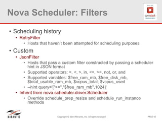 PAGE 42Copyright © 2014 Mirantis, Inc. All rights reserved
Nova Scheduler: Filters
• Scheduling history
• RetryFilter
• Hosts that haven’t been attempted for scheduling purposes
• Custom
• JsonFilter
• Hosts that pass a custom filter constructed by passing a scheduler
hint in JSON format
• Supported operators: =, <, >, in, <=, >=, not, or, and
• Supported variables: $free_ram_mb, $free_disk_mb,
$total_usable_ram_mb, $vcpus_total, $vcpus_used
• --hint query='[">=","$free_ram_mb",1024]‘
• Inherit from nova.scheduler.driver.Scheduler
• Override schedule_prep_resize and schedule_run_instance
methods
 