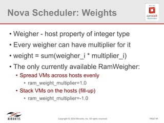 PAGE 44Copyright © 2014 Mirantis, Inc. All rights reserved
Nova Scheduler: Weights
• Weigher - host property of integer type
• Every weigher can have multiplier for it
• weight = sum(weigher_i * multiplier_i)
• The only currently available RamWeigher:
• Spread VMs across hosts evenly
• ram_weight_multiplier=1.0
• Stack VMs on the hosts (fill-up)
• ram_weight_multiplier=-1.0
 