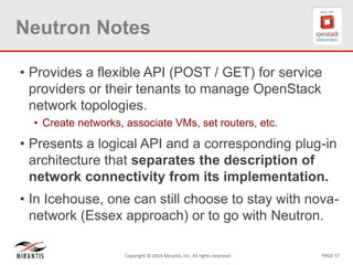 PAGE 57Copyright © 2014 Mirantis, Inc. All rights reserved
Neutron Notes
• Provides a flexible API (POST / GET) for service
providers or their tenants to manage OpenStack
network topologies.
• Create networks, associate VMs, set routers, etc.
• Presents a logical API and a corresponding plug-in
architecture that separates the description of
network connectivity from its implementation.
• In Icehouse, one can still choose to stay with nova-
network (Essex approach) or to go with Neutron.
 