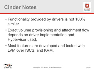 PAGE 67Copyright © 2014 Mirantis, Inc. All rights reserved
Cinder Notes
• Functionality provided by drivers is not 100%
similar.
• Exact volume provisioning and attachment flow
depends on driver implementation and
Hypervisor used.
• Most features are developed and tested with
LVM over ISCSI and KVM.
 