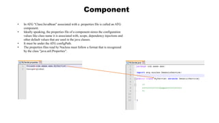 Component
• In ATG "Class/JavaBean" associated with a .properties file is called an ATG
component.
• Ideally speaking, the properties file of a component stores the configuration
values like class name it is associated with, scope, dependency injections and
other default values that are used in the java classes.
• It must be under the ATG configPath.
• The properties files read by Nucleus must follow a format that is recognized
by the class "java.util.Properties".
 