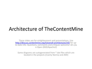 Architecture of TheContentMine
These slides are for enlightenment and presentations. Use
http://discuss.contentmine.org/t/overall-architecture/142 for up-
to-date info. Questions, comments and critiques welcome! All s/w
is Open (BSD/Apache2)
Some diagrams are autogenerated from *.dot files which are
located in the projects (mainly Norma and AMI)
 