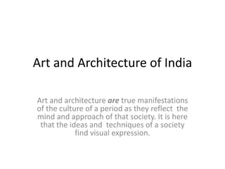 Art and Architecture of India
Art and architecture are true manifestations
of the culture of a period as they reflect the
mind and approach of that society. It is here
that the ideas and techniques of a society
find visual expression.
 