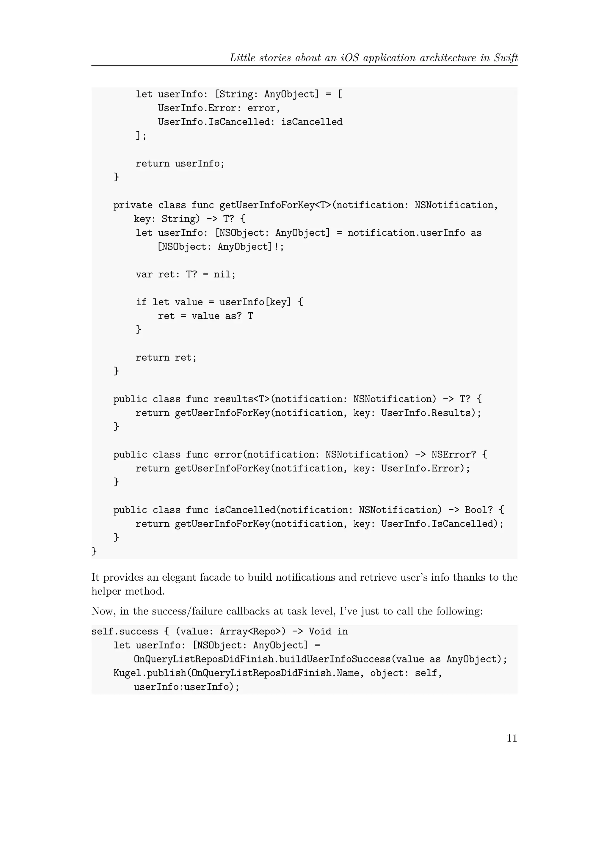 Little stories about an iOS application architecture in Swift
let userInfo: [String: AnyObject] = [
UserInfo.Error: error,
UserInfo.IsCancelled: isCancelled
];
return userInfo;
}
private class func getUserInfoForKey<T>(notification: NSNotification,
key: String) -> T? {
let userInfo: [NSObject: AnyObject] = notification.userInfo as
[NSObject: AnyObject]!;
var ret: T? = nil;
if let value = userInfo[key] {
ret = value as? T
}
return ret;
}
public class func results<T>(notification: NSNotification) -> T? {
return getUserInfoForKey(notification, key: UserInfo.Results);
}
public class func error(notification: NSNotification) -> NSError? {
return getUserInfoForKey(notification, key: UserInfo.Error);
}
public class func isCancelled(notification: NSNotification) -> Bool? {
return getUserInfoForKey(notification, key: UserInfo.IsCancelled);
}
}
It provides an elegant facade to build notifications and retrieve user’s info thanks to the
helper method.
Now, in the success/failure callbacks at task level, I’ve just to call the following:
self.success { (value: Array<Repo>) -> Void in
let userInfo: [NSObject: AnyObject] =
OnQueryListReposDidFinish.buildUserInfoSuccess(value as AnyObject);
Kugel.publish(OnQueryListReposDidFinish.Name, object: self,
userInfo:userInfo);
11
 