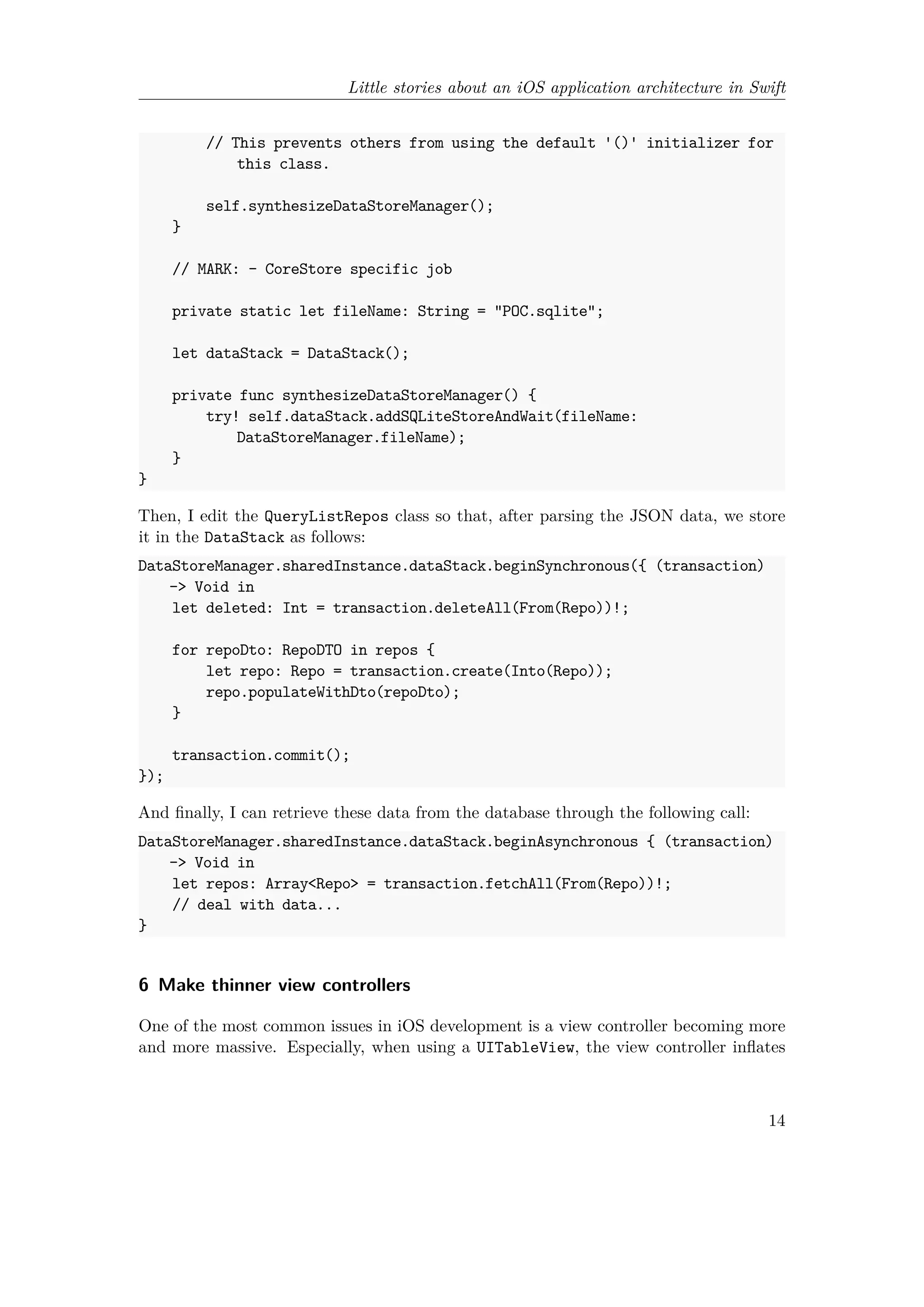 Little stories about an iOS application architecture in Swift
// This prevents others from using the default '()' initializer for
this class.
self.synthesizeDataStoreManager();
}
// MARK: - CoreStore specific job
private static let fileName: String = "POC.sqlite";
let dataStack = DataStack();
private func synthesizeDataStoreManager() {
try! self.dataStack.addSQLiteStoreAndWait(fileName:
DataStoreManager.fileName);
}
}
Then, I edit the QueryListRepos class so that, after parsing the JSON data, we store
it in the DataStack as follows:
DataStoreManager.sharedInstance.dataStack.beginSynchronous({ (transaction)
-> Void in
let deleted: Int = transaction.deleteAll(From(Repo))!;
for repoDto: RepoDTO in repos {
let repo: Repo = transaction.create(Into(Repo));
repo.populateWithDto(repoDto);
}
transaction.commit();
});
And finally, I can retrieve these data from the database through the following call:
DataStoreManager.sharedInstance.dataStack.beginAsynchronous { (transaction)
-> Void in
let repos: Array<Repo> = transaction.fetchAll(From(Repo))!;
// deal with data...
}
6 Make thinner view controllers
One of the most common issues in iOS development is a view controller becoming more
and more massive. Especially, when using a UITableView, the view controller inflates
14
 