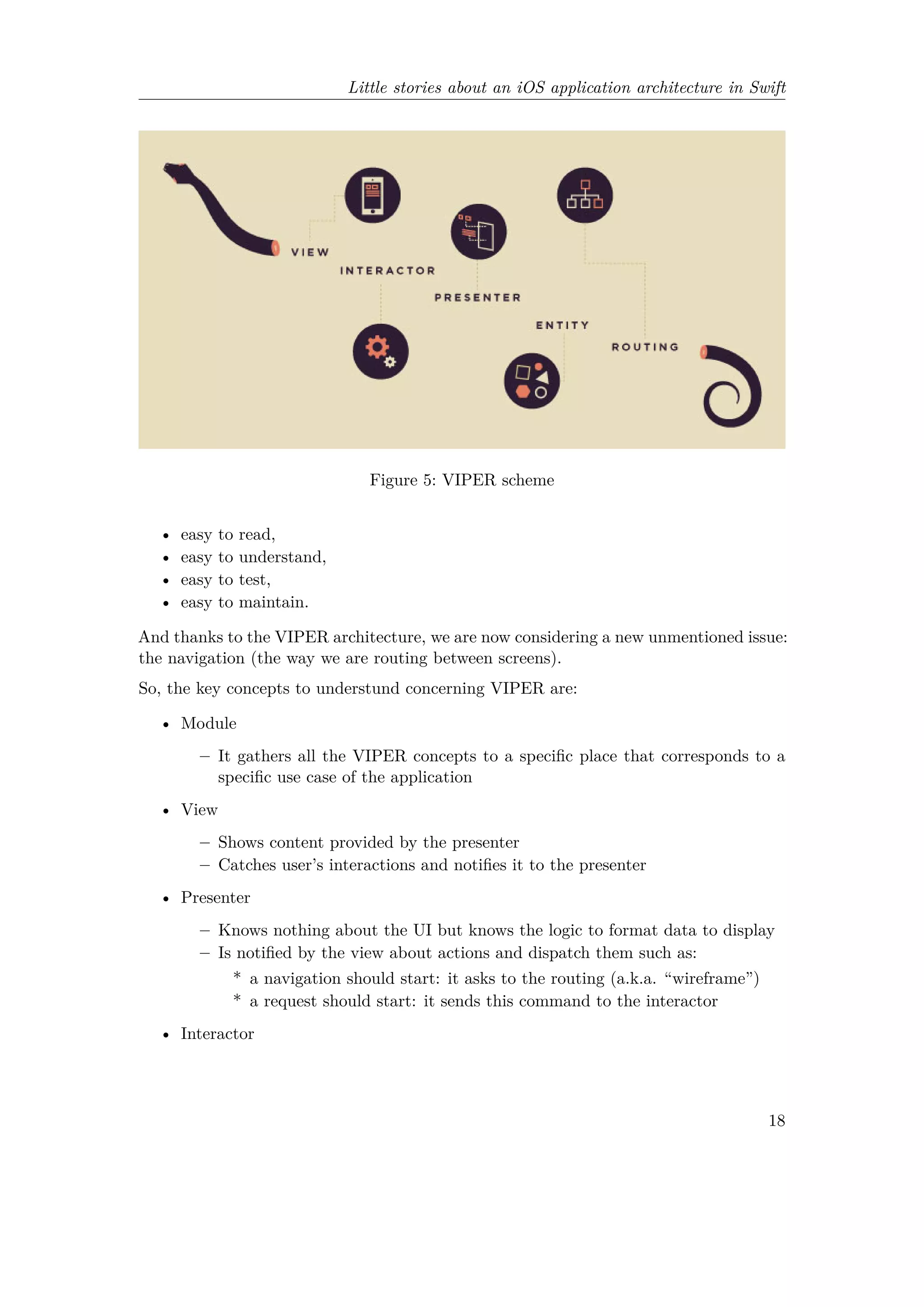 Little stories about an iOS application architecture in Swift
Figure 5: VIPER scheme
• easy to read,
• easy to understand,
• easy to test,
• easy to maintain.
And thanks to the VIPER architecture, we are now considering a new unmentioned issue:
the navigation (the way we are routing between screens).
So, the key concepts to understund concerning VIPER are:
• Module
– It gathers all the VIPER concepts to a specific place that corresponds to a
specific use case of the application
• View
– Shows content provided by the presenter
– Catches user’s interactions and notifies it to the presenter
• Presenter
– Knows nothing about the UI but knows the logic to format data to display
– Is notified by the view about actions and dispatch them such as:
* a navigation should start: it asks to the routing (a.k.a. “wireframe”)
* a request should start: it sends this command to the interactor
• Interactor
18
 