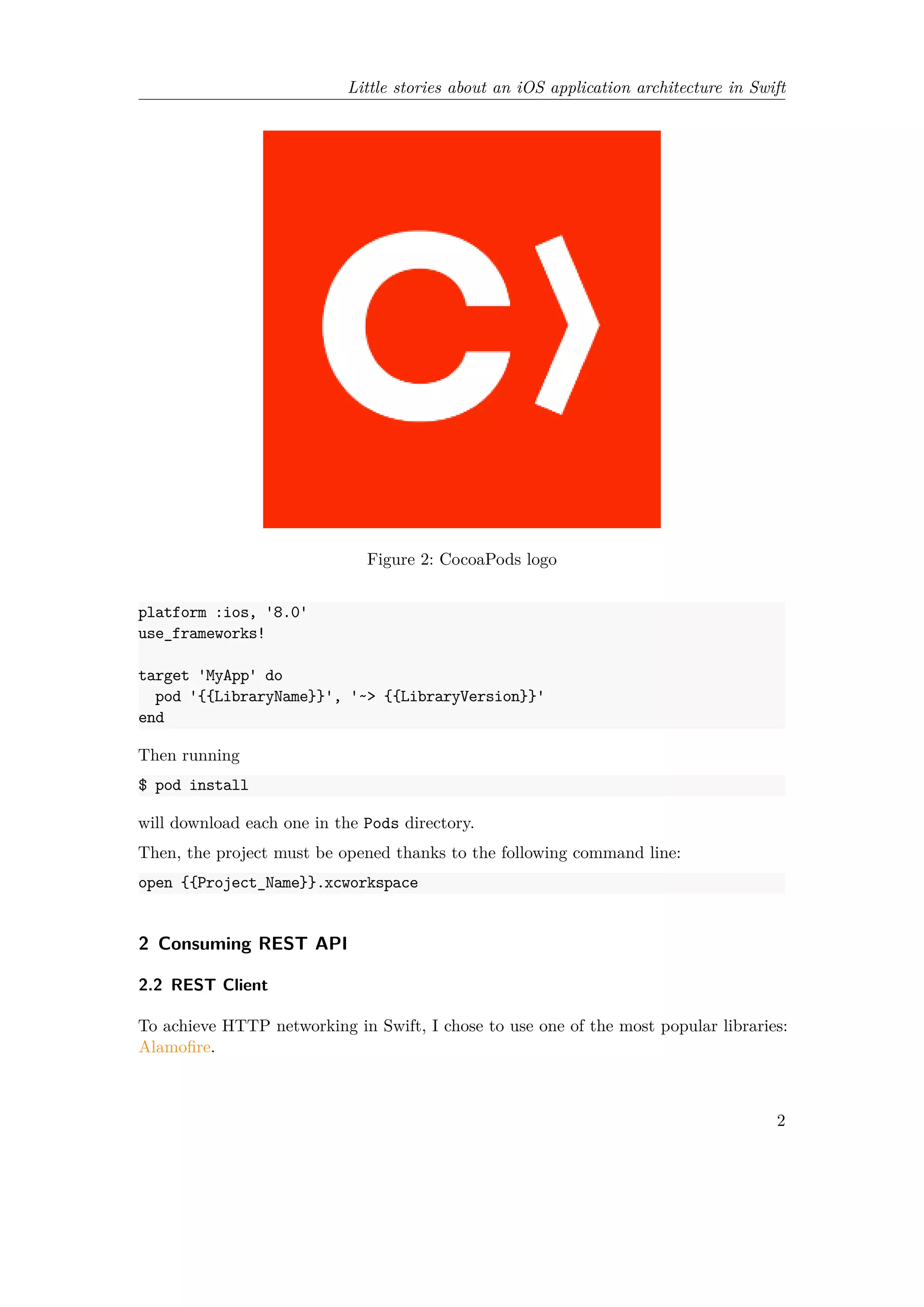 Little stories about an iOS application architecture in Swift
Figure 2: CocoaPods logo
platform :ios, '8.0'
use_frameworks!
target 'MyApp' do
pod '{{LibraryName}}', '~> {{LibraryVersion}}'
end
Then running
$ pod install
will download each one in the Pods directory.
Then, the project must be opened thanks to the following command line:
open {{Project_Name}}.xcworkspace
2 Consuming REST API
2.2 REST Client
To achieve HTTP networking in Swift, I chose to use one of the most popular libraries:
Alamofire.
2
 