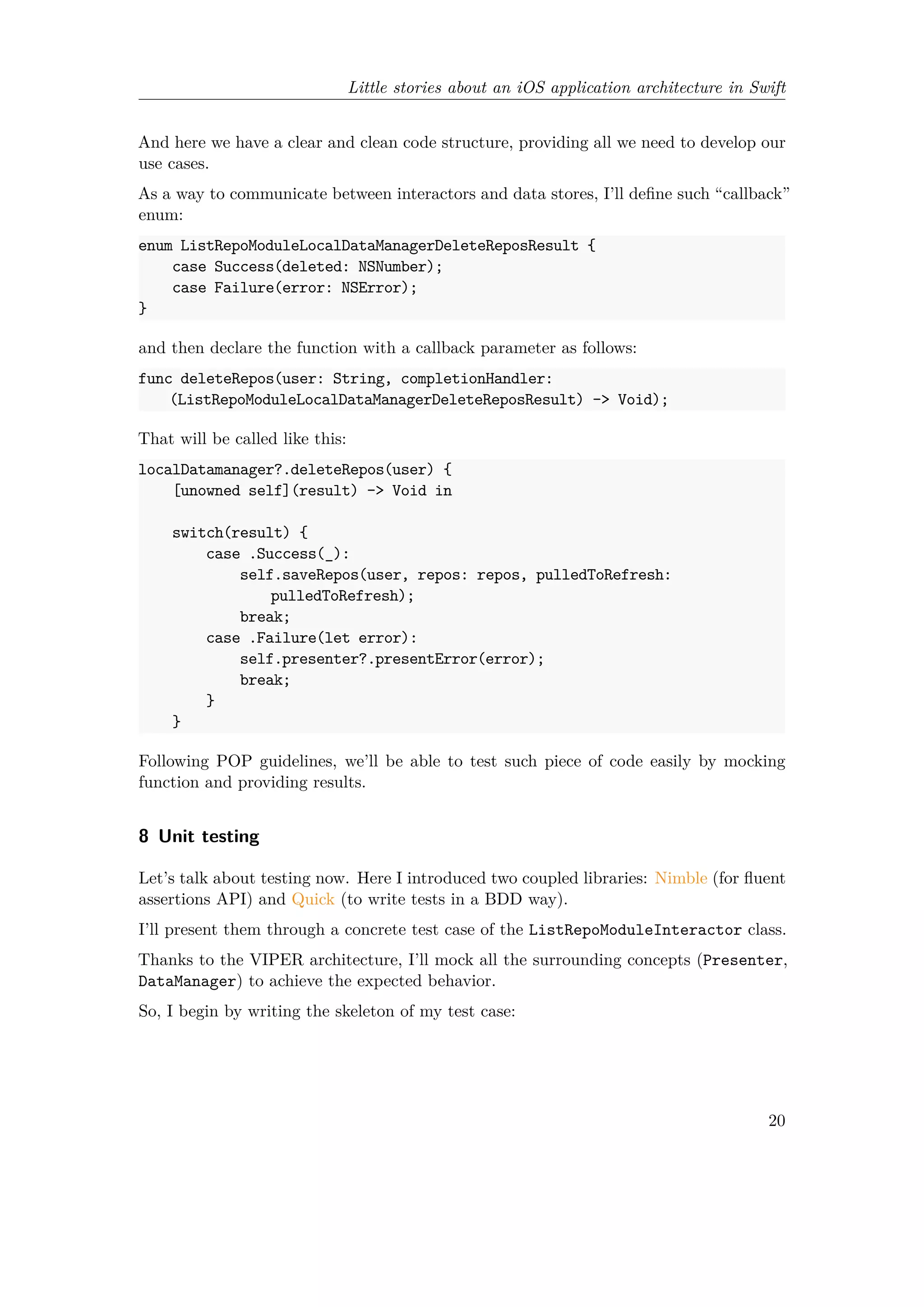 Little stories about an iOS application architecture in Swift
And here we have a clear and clean code structure, providing all we need to develop our
use cases.
As a way to communicate between interactors and data stores, I’ll define such “callback”
enum:
enum ListRepoModuleLocalDataManagerDeleteReposResult {
case Success(deleted: NSNumber);
case Failure(error: NSError);
}
and then declare the function with a callback parameter as follows:
func deleteRepos(user: String, completionHandler:
(ListRepoModuleLocalDataManagerDeleteReposResult) -> Void);
That will be called like this:
localDatamanager?.deleteRepos(user) {
[unowned self](result) -> Void in
switch(result) {
case .Success(_):
self.saveRepos(user, repos: repos, pulledToRefresh:
pulledToRefresh);
break;
case .Failure(let error):
self.presenter?.presentError(error);
break;
}
}
Following POP guidelines, we’ll be able to test such piece of code easily by mocking
function and providing results.
8 Unit testing
Let’s talk about testing now. Here I introduced two coupled libraries: Nimble (for fluent
assertions API) and Quick (to write tests in a BDD way).
I’ll present them through a concrete test case of the ListRepoModuleInteractor class.
Thanks to the VIPER architecture, I’ll mock all the surrounding concepts (Presenter,
DataManager) to achieve the expected behavior.
So, I begin by writing the skeleton of my test case:
20
 