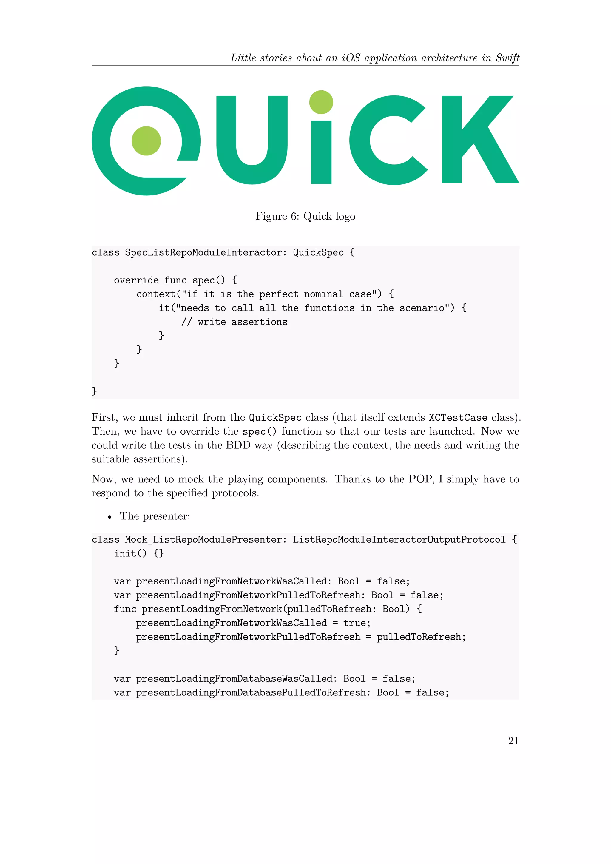 Little stories about an iOS application architecture in Swift
Figure 6: Quick logo
class SpecListRepoModuleInteractor: QuickSpec {
override func spec() {
context("if it is the perfect nominal case") {
it("needs to call all the functions in the scenario") {
// write assertions
}
}
}
}
First, we must inherit from the QuickSpec class (that itself extends XCTestCase class).
Then, we have to override the spec() function so that our tests are launched. Now we
could write the tests in the BDD way (describing the context, the needs and writing the
suitable assertions).
Now, we need to mock the playing components. Thanks to the POP, I simply have to
respond to the specified protocols.
• The presenter:
class Mock_ListRepoModulePresenter: ListRepoModuleInteractorOutputProtocol {
init() {}
var presentLoadingFromNetworkWasCalled: Bool = false;
var presentLoadingFromNetworkPulledToRefresh: Bool = false;
func presentLoadingFromNetwork(pulledToRefresh: Bool) {
presentLoadingFromNetworkWasCalled = true;
presentLoadingFromNetworkPulledToRefresh = pulledToRefresh;
}
var presentLoadingFromDatabaseWasCalled: Bool = false;
var presentLoadingFromDatabasePulledToRefresh: Bool = false;
21
 