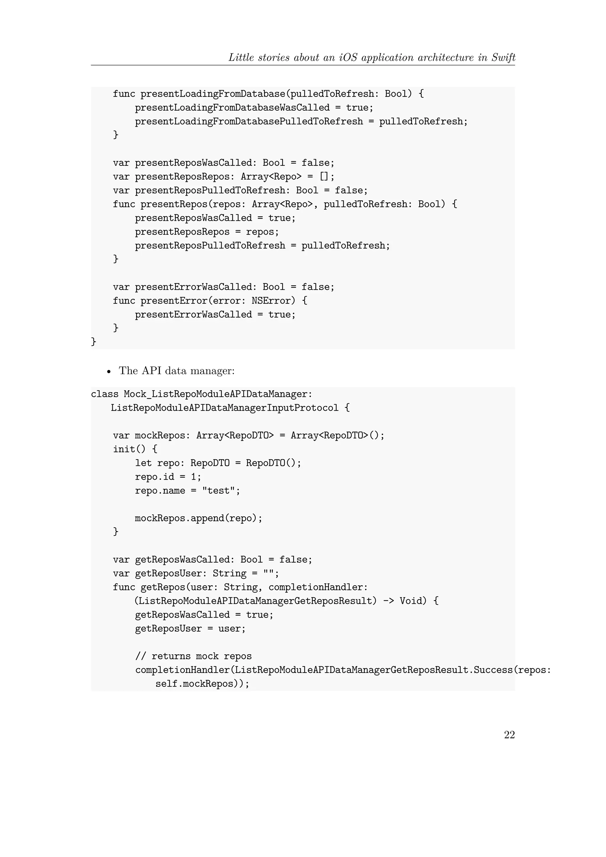 Little stories about an iOS application architecture in Swift
func presentLoadingFromDatabase(pulledToRefresh: Bool) {
presentLoadingFromDatabaseWasCalled = true;
presentLoadingFromDatabasePulledToRefresh = pulledToRefresh;
}
var presentReposWasCalled: Bool = false;
var presentReposRepos: Array<Repo> = [];
var presentReposPulledToRefresh: Bool = false;
func presentRepos(repos: Array<Repo>, pulledToRefresh: Bool) {
presentReposWasCalled = true;
presentReposRepos = repos;
presentReposPulledToRefresh = pulledToRefresh;
}
var presentErrorWasCalled: Bool = false;
func presentError(error: NSError) {
presentErrorWasCalled = true;
}
}
• The API data manager:
class Mock_ListRepoModuleAPIDataManager:
ListRepoModuleAPIDataManagerInputProtocol {
var mockRepos: Array<RepoDTO> = Array<RepoDTO>();
init() {
let repo: RepoDTO = RepoDTO();
repo.id = 1;
repo.name = "test";
mockRepos.append(repo);
}
var getReposWasCalled: Bool = false;
var getReposUser: String = "";
func getRepos(user: String, completionHandler:
(ListRepoModuleAPIDataManagerGetReposResult) -> Void) {
getReposWasCalled = true;
getReposUser = user;
// returns mock repos
completionHandler(ListRepoModuleAPIDataManagerGetReposResult.Success(repos:
self.mockRepos));
22
 