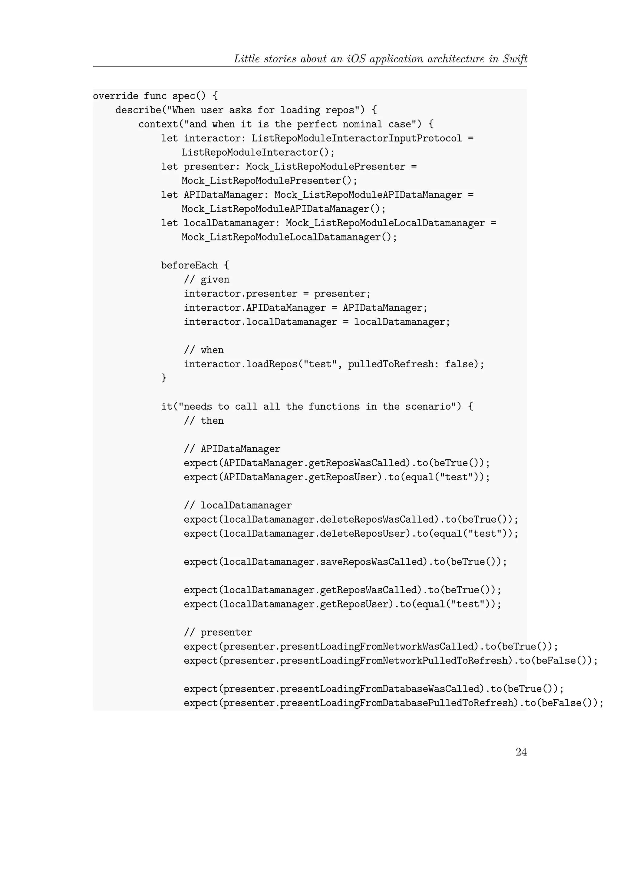 Little stories about an iOS application architecture in Swift
override func spec() {
describe("When user asks for loading repos") {
context("and when it is the perfect nominal case") {
let interactor: ListRepoModuleInteractorInputProtocol =
ListRepoModuleInteractor();
let presenter: Mock_ListRepoModulePresenter =
Mock_ListRepoModulePresenter();
let APIDataManager: Mock_ListRepoModuleAPIDataManager =
Mock_ListRepoModuleAPIDataManager();
let localDatamanager: Mock_ListRepoModuleLocalDatamanager =
Mock_ListRepoModuleLocalDatamanager();
beforeEach {
// given
interactor.presenter = presenter;
interactor.APIDataManager = APIDataManager;
interactor.localDatamanager = localDatamanager;
// when
interactor.loadRepos("test", pulledToRefresh: false);
}
it("needs to call all the functions in the scenario") {
// then
// APIDataManager
expect(APIDataManager.getReposWasCalled).to(beTrue());
expect(APIDataManager.getReposUser).to(equal("test"));
// localDatamanager
expect(localDatamanager.deleteReposWasCalled).to(beTrue());
expect(localDatamanager.deleteReposUser).to(equal("test"));
expect(localDatamanager.saveReposWasCalled).to(beTrue());
expect(localDatamanager.getReposWasCalled).to(beTrue());
expect(localDatamanager.getReposUser).to(equal("test"));
// presenter
expect(presenter.presentLoadingFromNetworkWasCalled).to(beTrue());
expect(presenter.presentLoadingFromNetworkPulledToRefresh).to(beFalse());
expect(presenter.presentLoadingFromDatabaseWasCalled).to(beTrue());
expect(presenter.presentLoadingFromDatabasePulledToRefresh).to(beFalse());
24
 