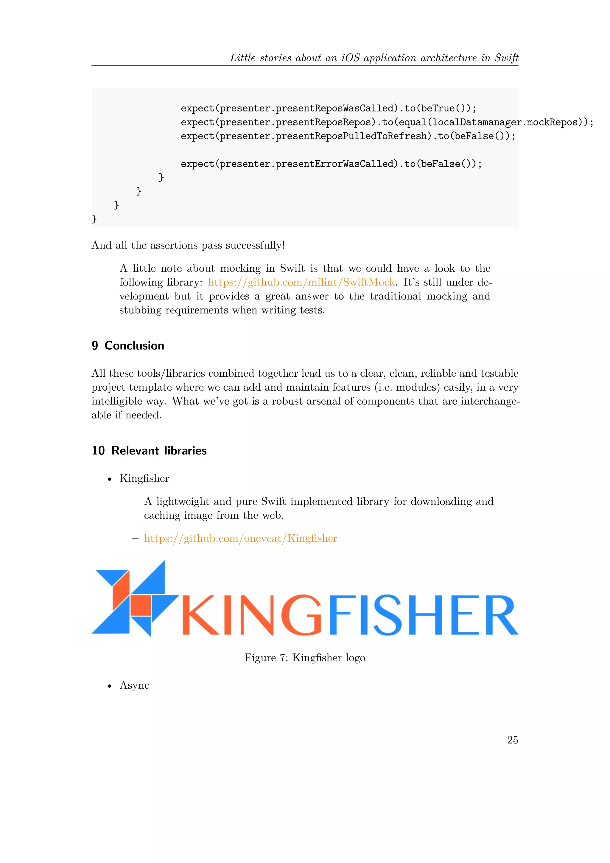 Little stories about an iOS application architecture in Swift
expect(presenter.presentReposWasCalled).to(beTrue());
expect(presenter.presentReposRepos).to(equal(localDatamanager.mockRepos));
expect(presenter.presentReposPulledToRefresh).to(beFalse());
expect(presenter.presentErrorWasCalled).to(beFalse());
}
}
}
}
And all the assertions pass successfully!
A little note about mocking in Swift is that we could have a look to the
following library: https://github.com/mflint/SwiftMock. It’s still under de-
velopment but it provides a great answer to the traditional mocking and
stubbing requirements when writing tests.
9 Conclusion
All these tools/libraries combined together lead us to a clear, clean, reliable and testable
project template where we can add and maintain features (i.e. modules) easily, in a very
intelligible way. What we’ve got is a robust arsenal of components that are interchange-
able if needed.
10 Relevant libraries
• Kingfisher
A lightweight and pure Swift implemented library for downloading and
caching image from the web.
– https://github.com/onevcat/Kingfisher
Figure 7: Kingfisher logo
• Async
25
 