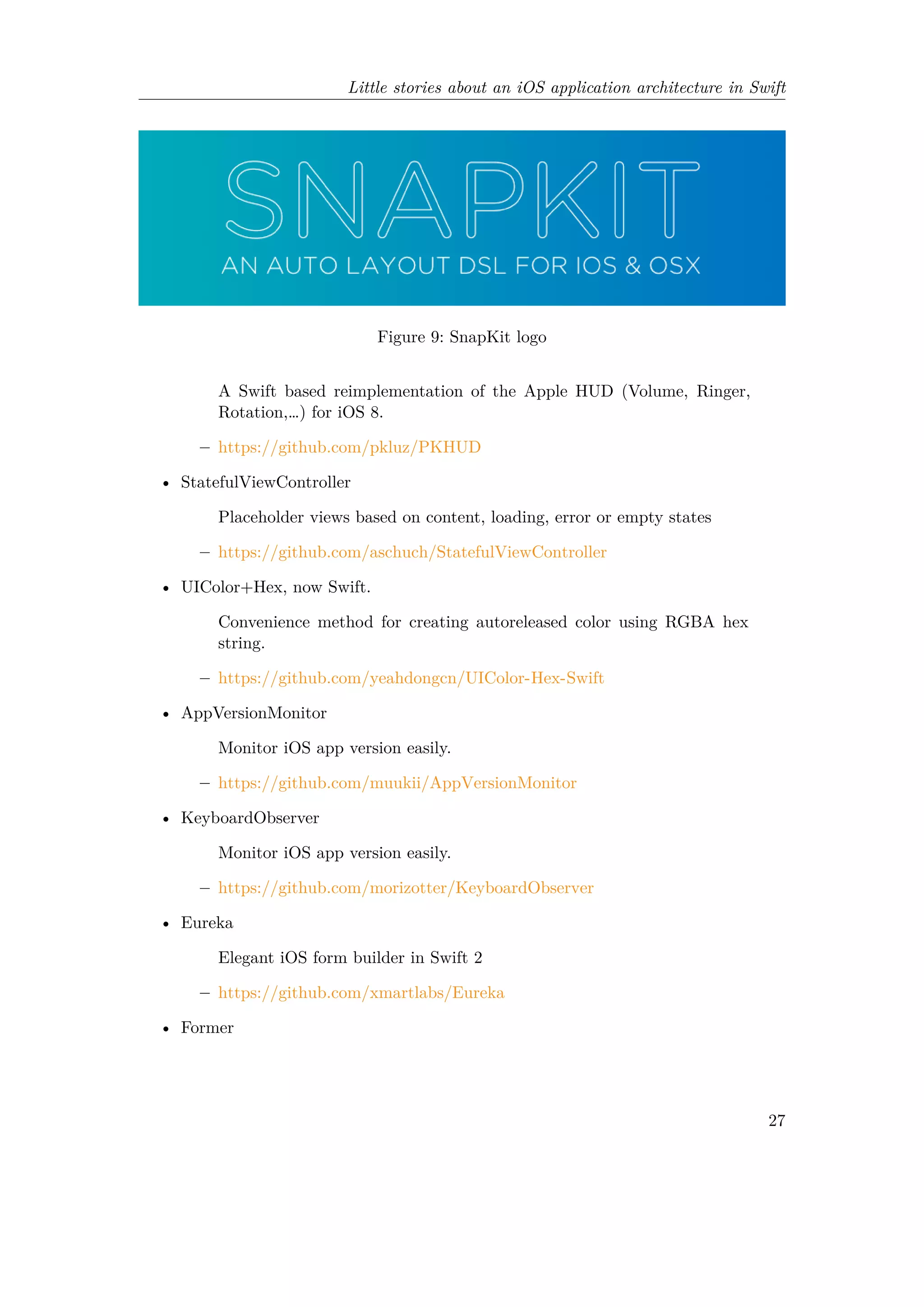 Little stories about an iOS application architecture in Swift
Figure 9: SnapKit logo
A Swift based reimplementation of the Apple HUD (Volume, Ringer,
Rotation,…) for iOS 8.
– https://github.com/pkluz/PKHUD
• StatefulViewController
Placeholder views based on content, loading, error or empty states
– https://github.com/aschuch/StatefulViewController
• UIColor+Hex, now Swift.
Convenience method for creating autoreleased color using RGBA hex
string.
– https://github.com/yeahdongcn/UIColor-Hex-Swift
• AppVersionMonitor
Monitor iOS app version easily.
– https://github.com/muukii/AppVersionMonitor
• KeyboardObserver
Monitor iOS app version easily.
– https://github.com/morizotter/KeyboardObserver
• Eureka
Elegant iOS form builder in Swift 2
– https://github.com/xmartlabs/Eureka
• Former
27
 