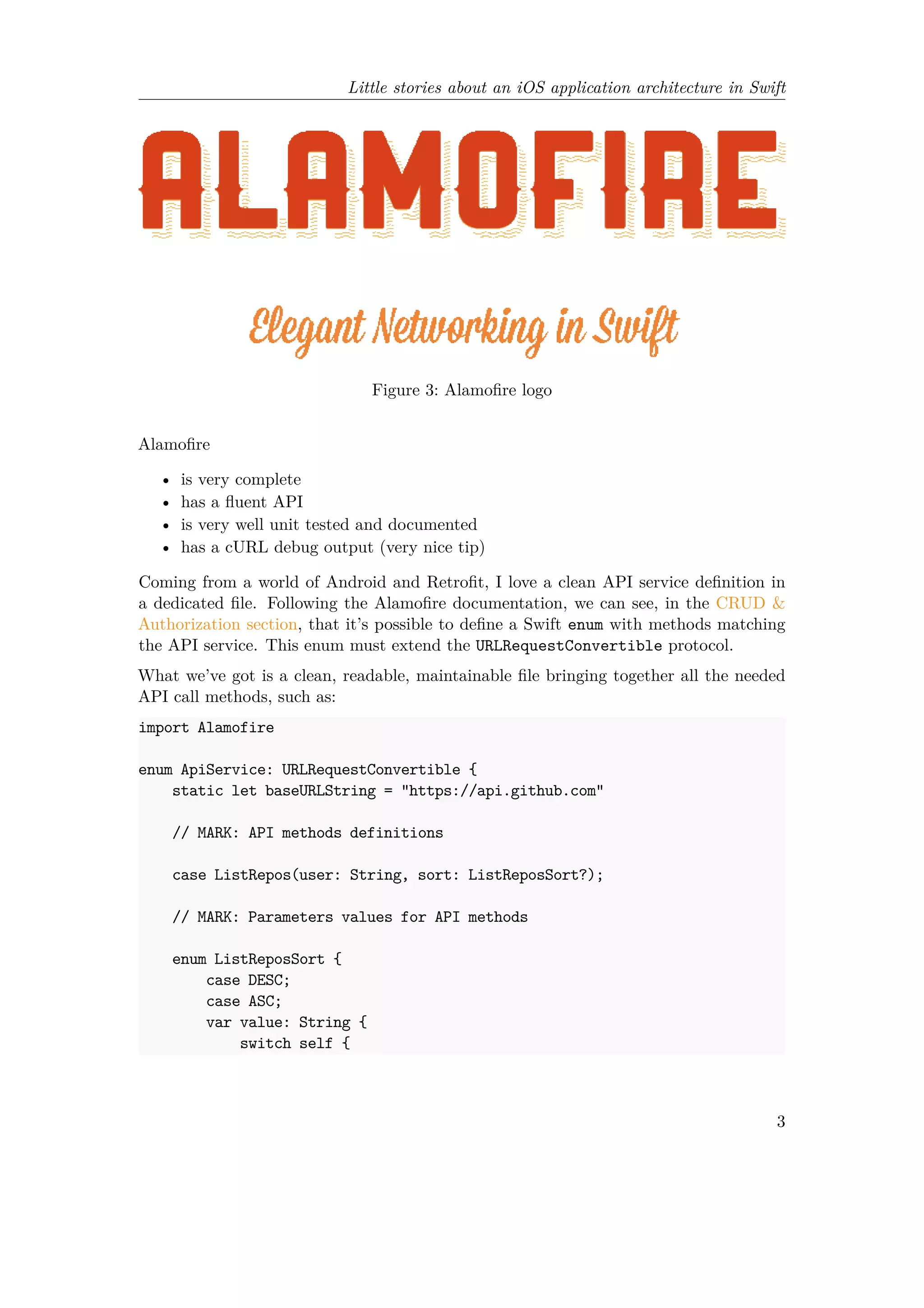 Little stories about an iOS application architecture in Swift
Figure 3: Alamofire logo
Alamofire
• is very complete
• has a fluent API
• is very well unit tested and documented
• has a cURL debug output (very nice tip)
Coming from a world of Android and Retrofit, I love a clean API service definition in
a dedicated file. Following the Alamofire documentation, we can see, in the CRUD &
Authorization section, that it’s possible to define a Swift enum with methods matching
the API service. This enum must extend the URLRequestConvertible protocol.
What we’ve got is a clean, readable, maintainable file bringing together all the needed
API call methods, such as:
import Alamofire
enum ApiService: URLRequestConvertible {
static let baseURLString = "https://api.github.com"
// MARK: API methods definitions
case ListRepos(user: String, sort: ListReposSort?);
// MARK: Parameters values for API methods
enum ListReposSort {
case DESC;
case ASC;
var value: String {
switch self {
3
 