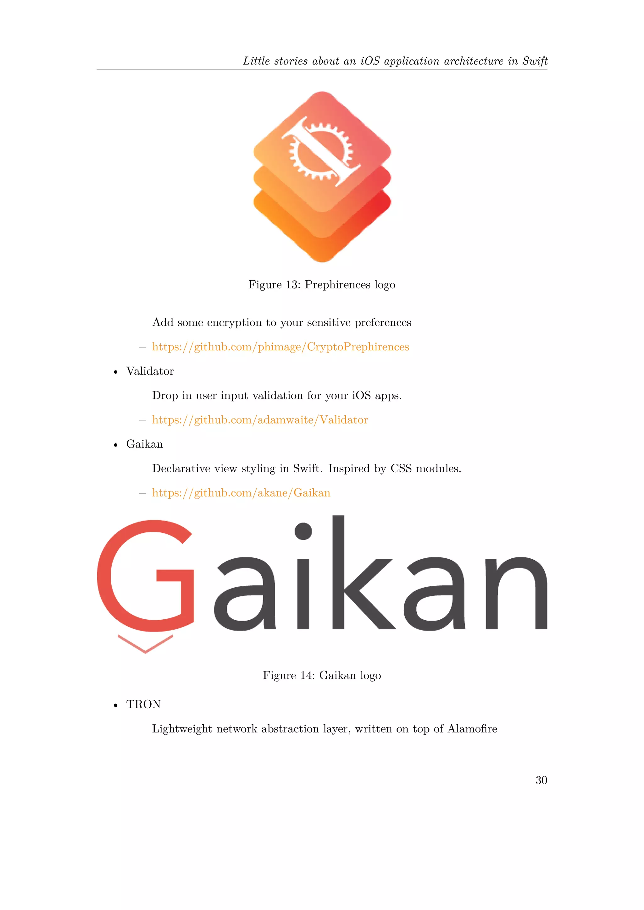 Little stories about an iOS application architecture in Swift
Figure 13: Prephirences logo
Add some encryption to your sensitive preferences
– https://github.com/phimage/CryptoPrephirences
• Validator
Drop in user input validation for your iOS apps.
– https://github.com/adamwaite/Validator
• Gaikan
Declarative view styling in Swift. Inspired by CSS modules.
– https://github.com/akane/Gaikan
Figure 14: Gaikan logo
• TRON
Lightweight network abstraction layer, written on top of Alamofire
30
 