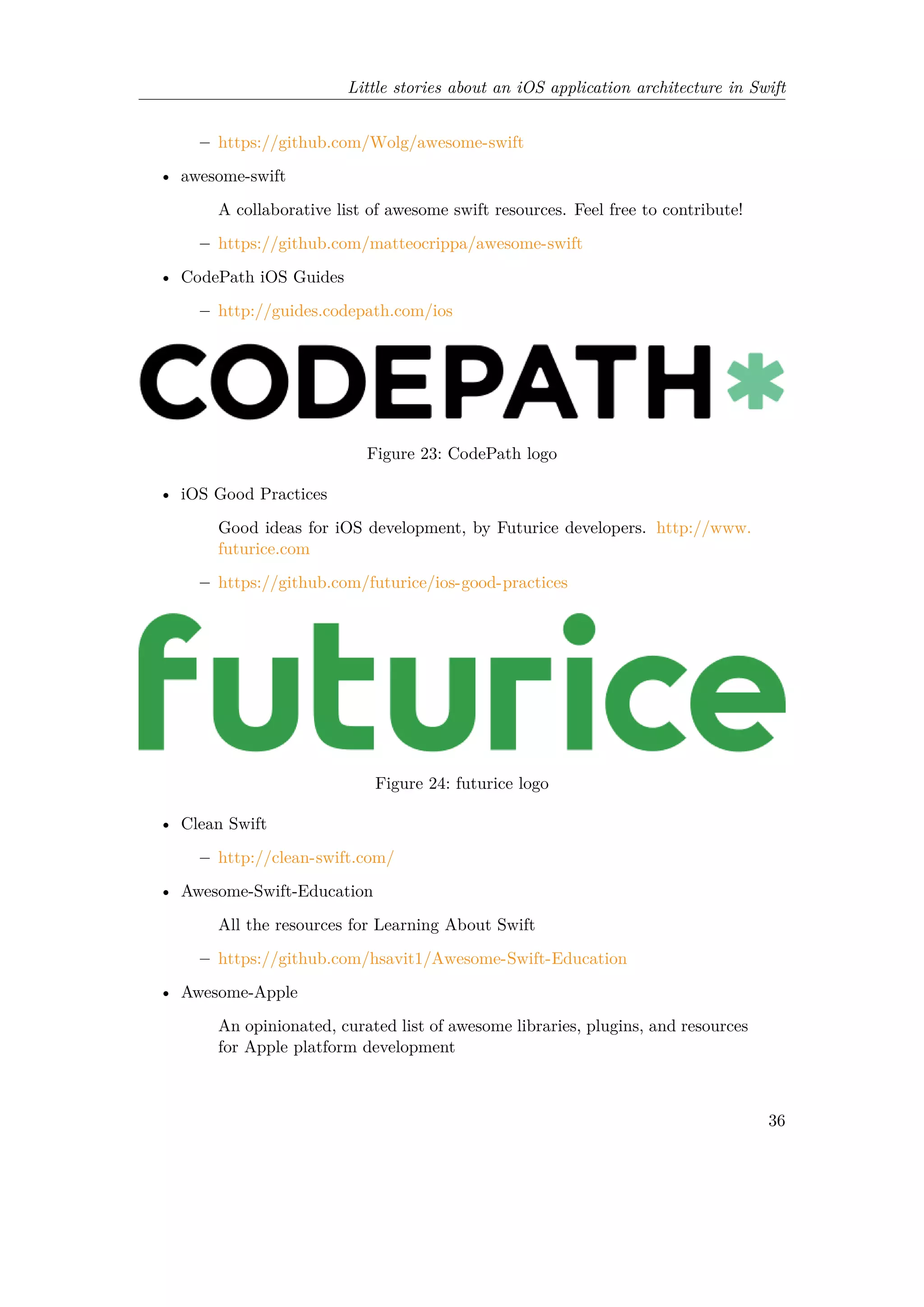 Little stories about an iOS application architecture in Swift
– https://github.com/Wolg/awesome-swift
• awesome-swift
A collaborative list of awesome swift resources. Feel free to contribute!
– https://github.com/matteocrippa/awesome-swift
• CodePath iOS Guides
– http://guides.codepath.com/ios
Figure 23: CodePath logo
• iOS Good Practices
Good ideas for iOS development, by Futurice developers. http://www.
futurice.com
– https://github.com/futurice/ios-good-practices
Figure 24: futurice logo
• Clean Swift
– http://clean-swift.com/
• Awesome-Swift-Education
All the resources for Learning About Swift
– https://github.com/hsavit1/Awesome-Swift-Education
• Awesome-Apple
An opinionated, curated list of awesome libraries, plugins, and resources
for Apple platform development
36
 