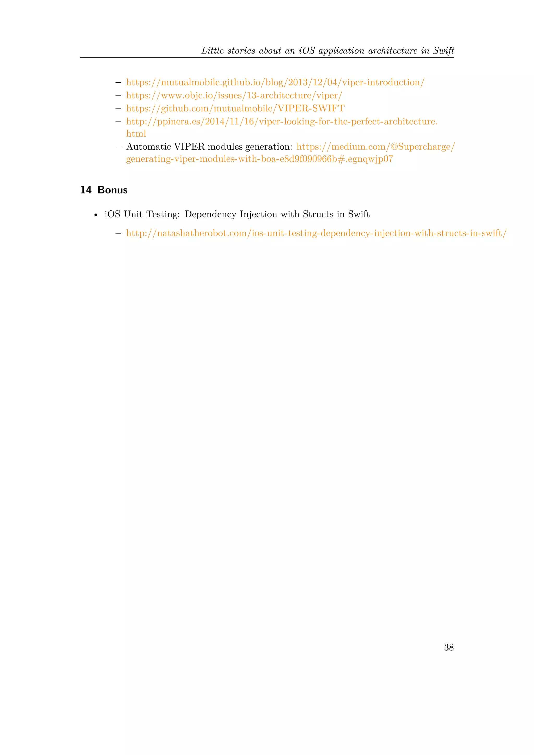 Little stories about an iOS application architecture in Swift
– https://mutualmobile.github.io/blog/2013/12/04/viper-introduction/
– https://www.objc.io/issues/13-architecture/viper/
– https://github.com/mutualmobile/VIPER-SWIFT
– http://ppinera.es/2014/11/16/viper-looking-for-the-perfect-architecture.
html
– Automatic VIPER modules generation: https://medium.com/@Supercharge/
generating-viper-modules-with-boa-e8d9f090966b#.egnqwjp07
14 Bonus
• iOS Unit Testing: Dependency Injection with Structs in Swift
– http://natashatherobot.com/ios-unit-testing-dependency-injection-with-structs-in-swift/
38
 