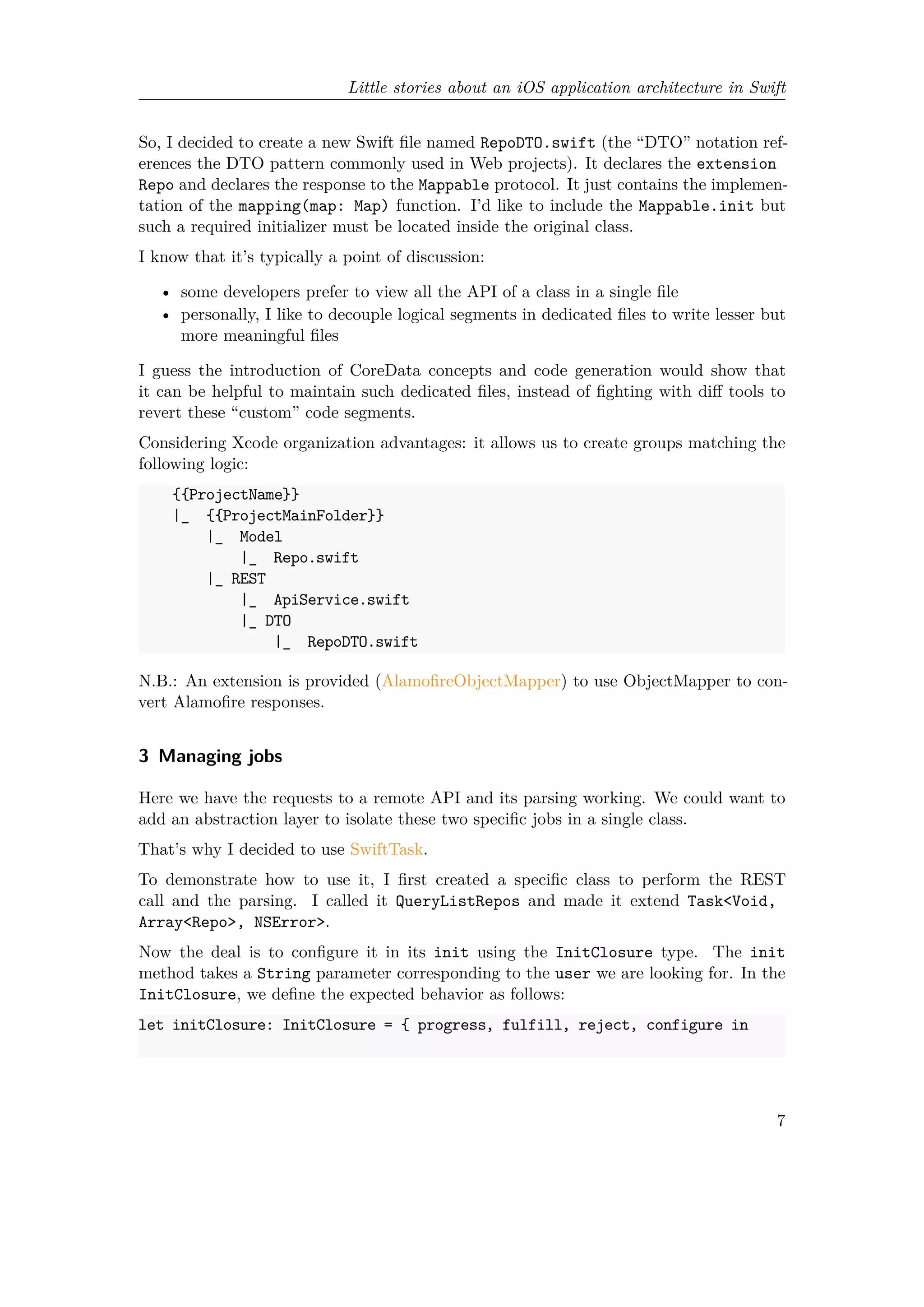 Little stories about an iOS application architecture in Swift
So, I decided to create a new Swift file named RepoDTO.swift (the “DTO” notation ref-
erences the DTO pattern commonly used in Web projects). It declares the extension
Repo and declares the response to the Mappable protocol. It just contains the implemen-
tation of the mapping(map: Map) function. I’d like to include the Mappable.init but
such a required initializer must be located inside the original class.
I know that it’s typically a point of discussion:
• some developers prefer to view all the API of a class in a single file
• personally, I like to decouple logical segments in dedicated files to write lesser but
more meaningful files
I guess the introduction of CoreData concepts and code generation would show that
it can be helpful to maintain such dedicated files, instead of fighting with diff tools to
revert these “custom” code segments.
Considering Xcode organization advantages: it allows us to create groups matching the
following logic:
{{ProjectName}}
|_ {{ProjectMainFolder}}
|_ Model
|_ Repo.swift
|_ REST
|_ ApiService.swift
|_ DTO
|_ RepoDTO.swift
N.B.: An extension is provided (AlamofireObjectMapper) to use ObjectMapper to con-
vert Alamofire responses.
3 Managing jobs
Here we have the requests to a remote API and its parsing working. We could want to
add an abstraction layer to isolate these two specific jobs in a single class.
That’s why I decided to use SwiftTask.
To demonstrate how to use it, I first created a specific class to perform the REST
call and the parsing. I called it QueryListRepos and made it extend Task<Void,
Array<Repo>, NSError>.
Now the deal is to configure it in its init using the InitClosure type. The init
method takes a String parameter corresponding to the user we are looking for. In the
InitClosure, we define the expected behavior as follows:
let initClosure: InitClosure = { progress, fulfill, reject, configure in
7
 