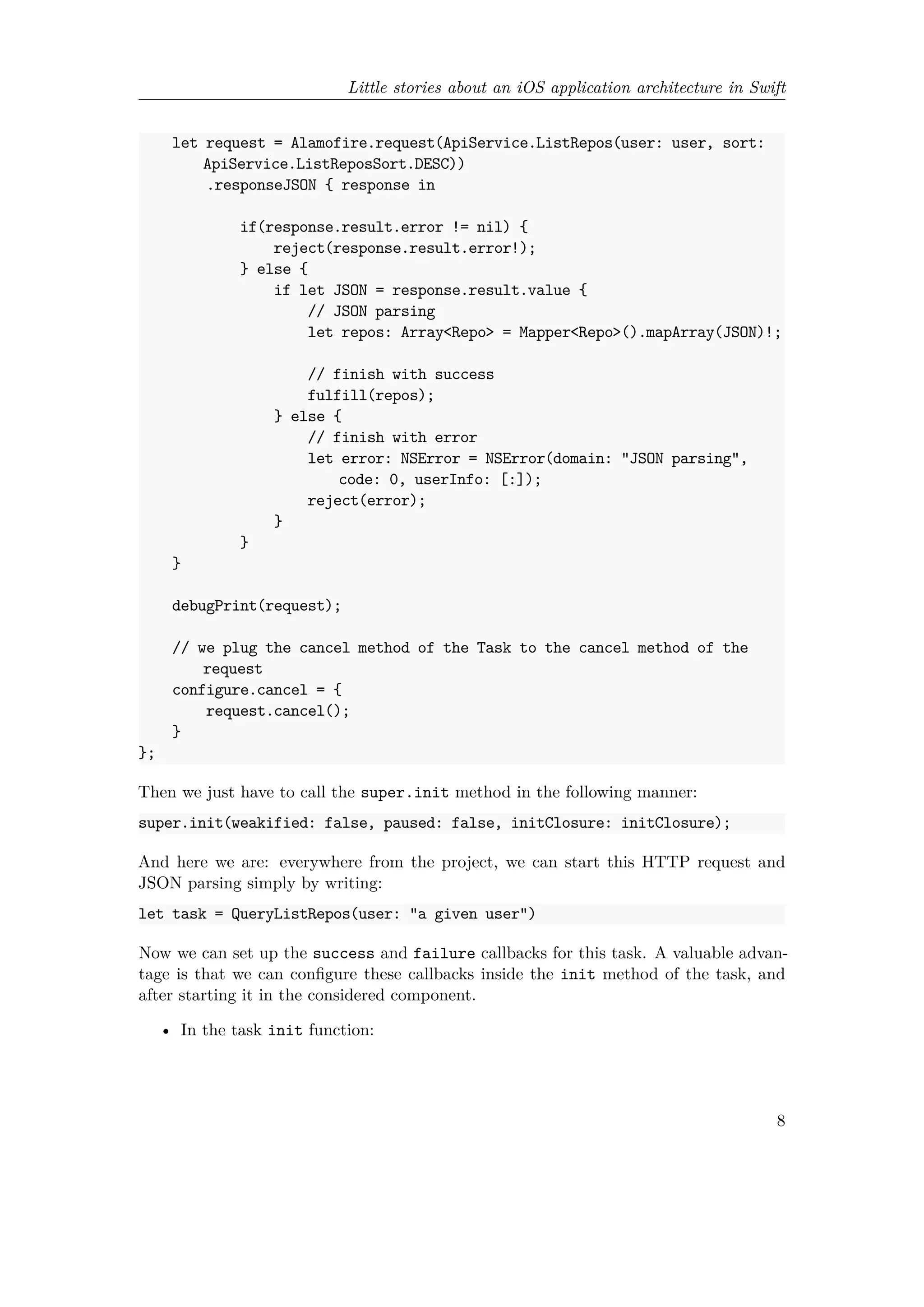 Little stories about an iOS application architecture in Swift
let request = Alamofire.request(ApiService.ListRepos(user: user, sort:
ApiService.ListReposSort.DESC))
.responseJSON { response in
if(response.result.error != nil) {
reject(response.result.error!);
} else {
if let JSON = response.result.value {
// JSON parsing
let repos: Array<Repo> = Mapper<Repo>().mapArray(JSON)!;
// finish with success
fulfill(repos);
} else {
// finish with error
let error: NSError = NSError(domain: "JSON parsing",
code: 0, userInfo: [:]);
reject(error);
}
}
}
debugPrint(request);
// we plug the cancel method of the Task to the cancel method of the
request
configure.cancel = {
request.cancel();
}
};
Then we just have to call the super.init method in the following manner:
super.init(weakified: false, paused: false, initClosure: initClosure);
And here we are: everywhere from the project, we can start this HTTP request and
JSON parsing simply by writing:
let task = QueryListRepos(user: "a given user")
Now we can set up the success and failure callbacks for this task. A valuable advan-
tage is that we can configure these callbacks inside the init method of the task, and
after starting it in the considered component.
• In the task init function:
8
 