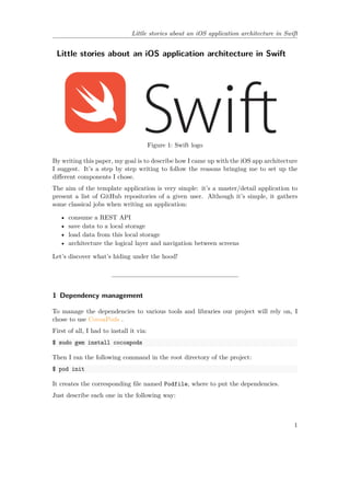 Little stories about an iOS application architecture in Swift
Little stories about an iOS application architecture in Swift
Figure 1: Swift logo
By writing this paper, my goal is to describe how I came up with the iOS app architecture
I suggest. It’s a step by step writing to follow the reasons bringing me to set up the
different components I chose.
The aim of the template application is very simple: it’s a master/detail application to
present a list of GitHub repositories of a given user. Although it’s simple, it gathers
some classical jobs when writing an application:
• consume a REST API
• save data to a local storage
• load data from this local storage
• architecture the logical layer and navigation between screens
Let’s discover what’s hiding under the hood!
1 Dependency management
To manage the dependencies to various tools and libraries our project will rely on, I
chose to use CocoaPods .
First of all, I had to install it via:
$ sudo gem install cocoapods
Then I ran the following command in the root directory of the project:
$ pod init
It creates the corresponding file named Podfile, where to put the dependencies.
Just describe each one in the following way:
1
 