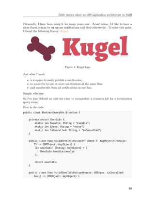 Little stories about an iOS application architecture in Swift
Personally, I have been using it for many years now. Nevertheless, I’d like to have a
more fluent syntax to set up my notifications and their observer(s). To solve this point,
I found the following library: Kugel.
Figure 4: Kugel logo
Just what I need:
• a wrapper to easily publish a notification,
• to subscribe to one or more notifications at the same time
• and unsubscribe from all notifications in one line.
Simple, effective.
So I’ve just defined an abstract class to encapsulate a common job for a termination
query event.
Here is the code:
public class AbstractQueryNotification {
private struct UserInfo {
static let Results: String = "results";
static let Error: String = "error";
static let IsCancelled: String = "isCancelled";
}
public class func buildUserInfoSuccess<T where T: AnyObject>(results:
T) -> [NSObject: AnyObject] {
let userInfo: [String: AnyObject] = [
UserInfo.Results:results
];
return userInfo;
}
public class func buildUserInfoFailure(error: NSError, isCancelled:
Bool) -> [NSObject: AnyObject] {
10
 