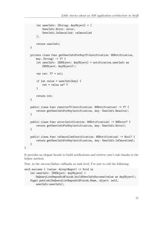 Little stories about an iOS application architecture in Swift
let userInfo: [String: AnyObject] = [
UserInfo.Error: error,
UserInfo.IsCancelled: isCancelled
];
return userInfo;
}
private class func getUserInfoForKey<T>(notification: NSNotification,
key: String) -> T? {
let userInfo: [NSObject: AnyObject] = notification.userInfo as
[NSObject: AnyObject]!;
var ret: T? = nil;
if let value = userInfo[key] {
ret = value as? T
}
return ret;
}
public class func results<T>(notification: NSNotification) -> T? {
return getUserInfoForKey(notification, key: UserInfo.Results);
}
public class func error(notification: NSNotification) -> NSError? {
return getUserInfoForKey(notification, key: UserInfo.Error);
}
public class func isCancelled(notification: NSNotification) -> Bool? {
return getUserInfoForKey(notification, key: UserInfo.IsCancelled);
}
}
It provides an elegant facade to build notifications and retrieve user’s info thanks to the
helper method.
Now, in the success/failure callbacks at task level, I’ve just to call the following:
self.success { (value: Array<Repo>) -> Void in
let userInfo: [NSObject: AnyObject] =
OnQueryListReposDidFinish.buildUserInfoSuccess(value as AnyObject);
Kugel.publish(OnQueryListReposDidFinish.Name, object: self,
userInfo:userInfo);
11
 