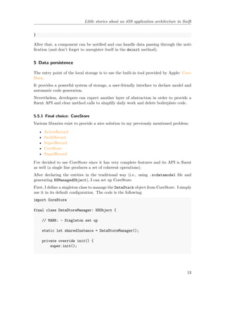 Little stories about an iOS application architecture in Swift
}
After that, a component can be notified and can handle data passing through the noti-
fication (and don’t forget to unregister itself in the deinit method).
5 Data persistence
The entry point of the local storage is to use the built-in tool provided by Apple: Core-
Data.
It provides a powerful system of storage, a user-friendly interface to declare model and
automatic code generation.
Nevertheless, developers can expect another layer of abstraction in order to provide a
fluent API and clear method calls to simplify daily work and delete boilerplate code.
5.5.1 Final choice: CoreStore
Various libraries exist to provide a nice solution to my previously mentioned problem:
• ActiveRecord
• SwiftRecord
• SuperRecord
• CoreStore
• SugarRecord
I’ve decided to use CoreStore since it has very complete features and its API is fluent
as well (a single line produces a set of coherent operations).
After declaring the entities in the traditional way (i.e., using .xcdatamodel file and
generating NSManagedObject), I can set up CoreStore.
First, I define a singleton class to manage the DataStack object from CoreStore. I simply
use it in its default configuration. The code is the following:
import CoreStore
final class DataStoreManager: NSObject {
// MARK: - Singleton set up
static let sharedInstance = DataStoreManager();
private override init() {
super.init();
13
 