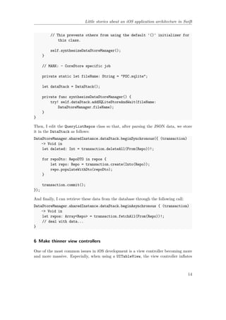 Little stories about an iOS application architecture in Swift
// This prevents others from using the default '()' initializer for
this class.
self.synthesizeDataStoreManager();
}
// MARK: - CoreStore specific job
private static let fileName: String = "POC.sqlite";
let dataStack = DataStack();
private func synthesizeDataStoreManager() {
try! self.dataStack.addSQLiteStoreAndWait(fileName:
DataStoreManager.fileName);
}
}
Then, I edit the QueryListRepos class so that, after parsing the JSON data, we store
it in the DataStack as follows:
DataStoreManager.sharedInstance.dataStack.beginSynchronous({ (transaction)
-> Void in
let deleted: Int = transaction.deleteAll(From(Repo))!;
for repoDto: RepoDTO in repos {
let repo: Repo = transaction.create(Into(Repo));
repo.populateWithDto(repoDto);
}
transaction.commit();
});
And finally, I can retrieve these data from the database through the following call:
DataStoreManager.sharedInstance.dataStack.beginAsynchronous { (transaction)
-> Void in
let repos: Array<Repo> = transaction.fetchAll(From(Repo))!;
// deal with data...
}
6 Make thinner view controllers
One of the most common issues in iOS development is a view controller becoming more
and more massive. Especially, when using a UITableView, the view controller inflates
14
 