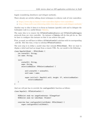 Little stories about an iOS application architecture in Swift
hugely (considering dataSource and delegate methods).
There already are articles talking about techniques to refactor code of view controllers:
• https://www.objc.io/issues/1-view-controllers/lighter-view-controllers/
• http://clean-swift.com/refactoring-table-view-data-source-and-delegate-methods/
Another way to slim it down is to focus on business (specific) code and to delegate the
boilerplate code to a useful library: Hakuba.
The main idea is to remove the UITableViewDataSource and UITableViewDelegate
protocols from our view controller. An instance of Hakuba will do this job for us. But
we have to configure this instance so that it can achieve this goal.
First, as usual, we will have to define a UITableViewCell subclass with its corresponding
.xib file. But this time, it has to subclass MYTableViewCell.
The next step is to define a model class that extends MYCellModel. Here we want to
display a label and load an image from a remote URL. So, our model is the following:
class RepoCellModel : MYCellModel {
let avatarUrl: String;
let name: String;
init(
avatarUrl: String,
name: String,
selectionHandler: MYSelectionHandler) {
self.avatarUrl = avatarUrl;
self.name = name;
super.init(cell: RepoCell.self, height: 57, selectionHandler:
selectionHandler)
}
}
And our cell just has to override the configureCell function as follows:
class RepoCell: MYTableViewCell {
@IBOutlet weak var imageViewAvatar: UIImageView!
@IBOutlet weak var labelName: UILabel!
override func configureCell(cellModel: MYCellModel) {
super.configureCell(cellModel);
15
 