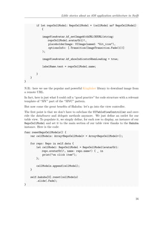 Little stories about an iOS application architecture in Swift
if let repoCellModel: RepoCellModel = (cellModel as? RepoCellModel)
{
imageViewAvatar.kf_setImageWithURL(NSURL(string:
repoCellModel.avatarUrl)!,
placeholderImage: UIImage(named: "Git_icon"),
optionsInfo: [.Transition(ImageTransition.Fade(1))]
);
imageViewAvatar.kf_showIndicatorWhenLoading = true;
labelName.text = repoCellModel.name;
}
}
}
N.B.: here we use the popular and powerful Kingfisher library to download image from
a remote URL.
In fact, here is just what I could call a “good practice” for code structure with a relevant
template of “MV” part of the “MVC” pattern.
But now come the great benefits of Hakuba: let’s go into the view controller.
The first point is that we don’t have to subclass the UITableViewController and over-
ride the dataSource and delegate methods anymore. We just define an outlet for our
table view. To populate it, we simply define, for each row to display, an instance of our
RepoCellModel and set it to the main section of our table view thanks to the Hakuba
instance. Here is the code:
func resetRepoCellModels() {
var cellModels: Array<RepoCellModel> = Array<RepoCellModel>();
for repo: Repo in self.data {
let cellModel: RepoCellModel = RepoCellModel(avatarUrl:
repo.avatarUrl!, name: repo.name!) { _ in
print("on click item");
};
cellModels.append(cellModel);
}
self.hakuba[0].reset(cellModels)
.slide(.Fade);
}
16
 