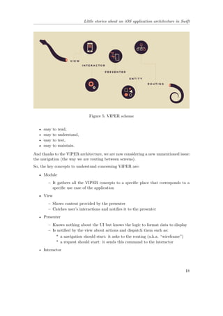 Little stories about an iOS application architecture in Swift
Figure 5: VIPER scheme
• easy to read,
• easy to understand,
• easy to test,
• easy to maintain.
And thanks to the VIPER architecture, we are now considering a new unmentioned issue:
the navigation (the way we are routing between screens).
So, the key concepts to understund concerning VIPER are:
• Module
– It gathers all the VIPER concepts to a specific place that corresponds to a
specific use case of the application
• View
– Shows content provided by the presenter
– Catches user’s interactions and notifies it to the presenter
• Presenter
– Knows nothing about the UI but knows the logic to format data to display
– Is notified by the view about actions and dispatch them such as:
* a navigation should start: it asks to the routing (a.k.a. “wireframe”)
* a request should start: it sends this command to the interactor
• Interactor
18
 