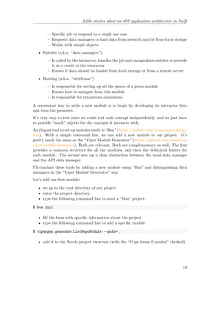Little stories about an iOS application architecture in Swift
– Specific job to respond to a single use case
– Requests data managers to load data from network and/or from local storage
– Works with simple objects
• Entities (a.k.a. “data managers”)
– Is called by the interactor, handles the job and encapsulates entities to provide
it as a result to the interactor
– Knows if data should be loaded from local storage or from a remote server
• Routing (a.k.a. “wireframe”)
– Is responsible for setting up all the pieces of a given module
– Knows how to navigate from this module
– Is responsible for transitions animations
A convenient way to write a new module is to begin by developing its interactor first,
and then the presenter.
It’s very easy to test since we could test each concept independently, and we just have
to provide “mock” objects for the concepts it interacts with.
An elegant tool to set up modules easily is “Boa” (https://github.com/team-supercharge/
boa). With a simple command line, we can add a new module to our project. It’s
pretty much the same as the “Viper Module Generator” (https://github.com/teambox/
viper-module-generator). Both are relevant. Both are complementary as well. The first
provides a common structure for all the modules, and then the dedicated folders for
each module. The second sets up a clear distinction between the local data manager
and the API data manager.
I’ll combine these tools by adding a new module using “Boa” and distinguishing data
managers in the “Viper Module Generator” way.
Let’s add our first module:
• we go to the root directory of our project
• enter the project directory
• type the following command line to start a “Boa” project:
$ boa init
• fill the form with specific information about the project
• type the following command line to add a specific module
$ vipergen generate ListRepoModule --path=.
• add it to the Xcode project structure (with the “Copy items if needed” checked)
19
 