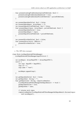 Little stories about an iOS application architecture in Swift
func presentLoadingFromDatabase(pulledToRefresh: Bool) {
presentLoadingFromDatabaseWasCalled = true;
presentLoadingFromDatabasePulledToRefresh = pulledToRefresh;
}
var presentReposWasCalled: Bool = false;
var presentReposRepos: Array<Repo> = [];
var presentReposPulledToRefresh: Bool = false;
func presentRepos(repos: Array<Repo>, pulledToRefresh: Bool) {
presentReposWasCalled = true;
presentReposRepos = repos;
presentReposPulledToRefresh = pulledToRefresh;
}
var presentErrorWasCalled: Bool = false;
func presentError(error: NSError) {
presentErrorWasCalled = true;
}
}
• The API data manager:
class Mock_ListRepoModuleAPIDataManager:
ListRepoModuleAPIDataManagerInputProtocol {
var mockRepos: Array<RepoDTO> = Array<RepoDTO>();
init() {
let repo: RepoDTO = RepoDTO();
repo.id = 1;
repo.name = "test";
mockRepos.append(repo);
}
var getReposWasCalled: Bool = false;
var getReposUser: String = "";
func getRepos(user: String, completionHandler:
(ListRepoModuleAPIDataManagerGetReposResult) -> Void) {
getReposWasCalled = true;
getReposUser = user;
// returns mock repos
completionHandler(ListRepoModuleAPIDataManagerGetReposResult.Success(repos:
self.mockRepos));
22
 