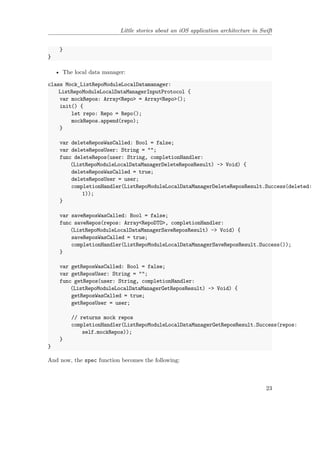Little stories about an iOS application architecture in Swift
}
}
• The local data manager:
class Mock_ListRepoModuleLocalDatamanager:
ListRepoModuleLocalDataManagerInputProtocol {
var mockRepos: Array<Repo> = Array<Repo>();
init() {
let repo: Repo = Repo();
mockRepos.append(repo);
}
var deleteReposWasCalled: Bool = false;
var deleteReposUser: String = "";
func deleteRepos(user: String, completionHandler:
(ListRepoModuleLocalDataManagerDeleteReposResult) -> Void) {
deleteReposWasCalled = true;
deleteReposUser = user;
completionHandler(ListRepoModuleLocalDataManagerDeleteReposResult.Success(deleted:
1));
}
var saveReposWasCalled: Bool = false;
func saveRepos(repos: Array<RepoDTO>, completionHandler:
(ListRepoModuleLocalDataManagerSaveReposResult) -> Void) {
saveReposWasCalled = true;
completionHandler(ListRepoModuleLocalDataManagerSaveReposResult.Success());
}
var getReposWasCalled: Bool = false;
var getReposUser: String = "";
func getRepos(user: String, completionHandler:
(ListRepoModuleLocalDataManagerGetReposResult) -> Void) {
getReposWasCalled = true;
getReposUser = user;
// returns mock repos
completionHandler(ListRepoModuleLocalDataManagerGetReposResult.Success(repos:
self.mockRepos));
}
}
And now, the spec function becomes the following:
23
 
